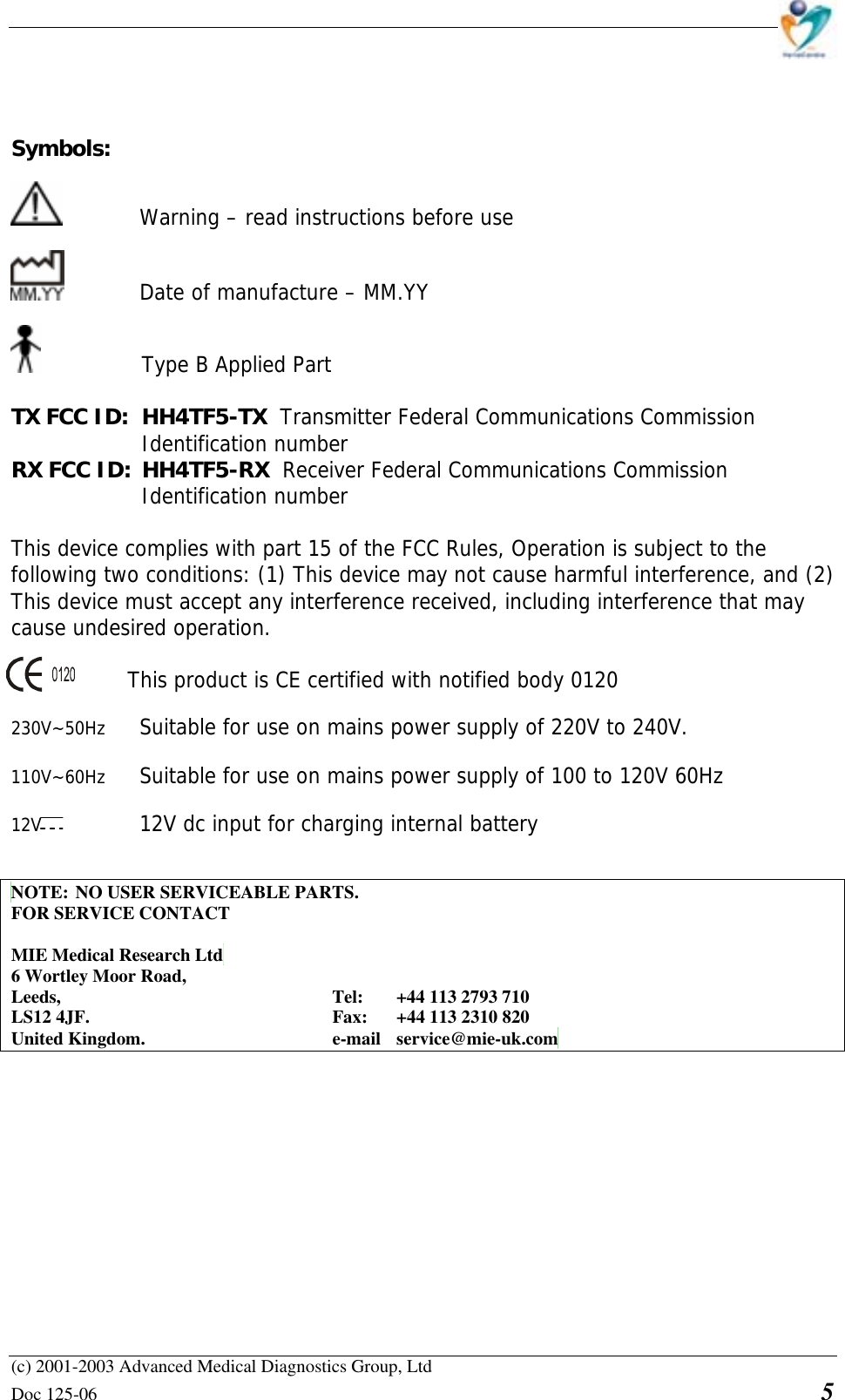    (c) 2001-2003 Advanced Medical Diagnostics Group, Ltd Doc 125-06    5    Symbols:     Warning – read instructions before use     Date of manufacture – MM.YY   Type B Applied Part  TX FCC ID:  HH4TF5-TX  Transmitter Federal Communications Commission Identification number RX FCC ID: HH4TF5-RX  Receiver Federal Communications Commission Identification number  This device complies with part 15 of the FCC Rules, Operation is subject to the  following two conditions: (1) This device may not cause harmful interference, and (2)  This device must accept any interference received, including interference that may  cause undesired operation.       This product is CE certified with notified body 0120  230V~50Hz  Suitable for use on mains power supply of 220V to 240V.  110V~60Hz  Suitable for use on mains power supply of 100 to 120V 60Hz  12V   12V dc input for charging internal battery   NOTE: NO USER SERVICEABLE PARTS. FOR SERVICE CONTACT  MIE Medical Research Ltd 6 Wortley Moor Road, Leeds,     Tel: +44 113 2793 710 LS12 4JF.    Fax: +44 113 2310 820 United Kingdom.   e-mail service@mie-uk.com             