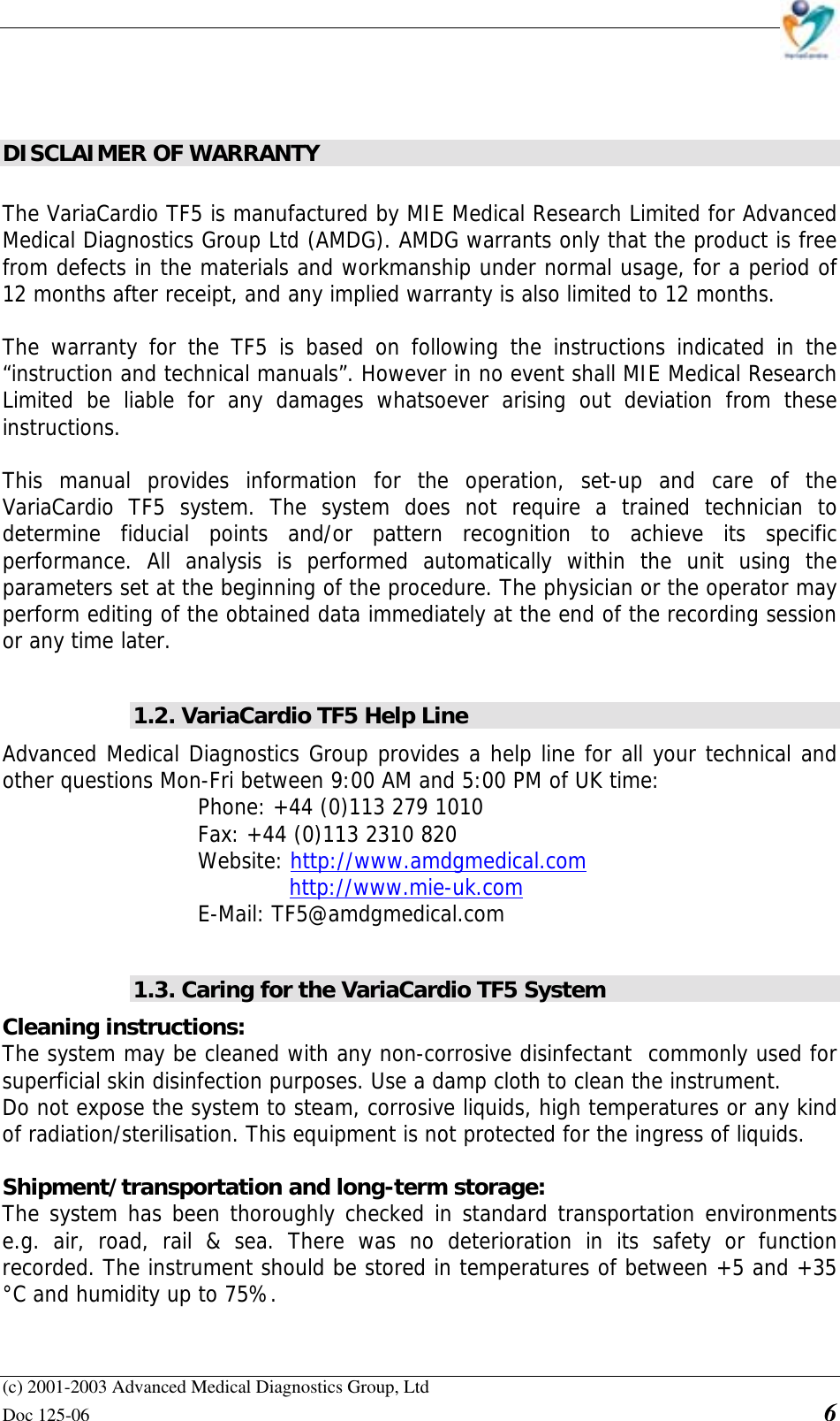    (c) 2001-2003 Advanced Medical Diagnostics Group, Ltd Doc 125-06    6   DISCLAIMER OF WARRANTY  The VariaCardio TF5 is manufactured by MIE Medical Research Limited for Advanced Medical Diagnostics Group Ltd (AMDG). AMDG warrants only that the product is free from defects in the materials and workmanship under normal usage, for a period of 12 months after receipt, and any implied warranty is also limited to 12 months.  The warranty for the TF5 is based on following the instructions indicated in the “instruction and technical manuals”. However in no event shall MIE Medical Research Limited be liable for any damages whatsoever arising out deviation from these instructions.   This manual provides information for the operation, set-up and care of the VariaCardio TF5 system. The system does not require a trained technician to determine fiducial points and/or pattern recognition to achieve its specific performance. All analysis is performed automatically within the unit using the parameters set at the beginning of the procedure. The physician or the operator may perform editing of the obtained data immediately at the end of the recording session or any time later.  1.2. VariaCardio TF5 Help Line Advanced Medical Diagnostics Group provides a help line for all your technical and other questions Mon-Fri between 9:00 AM and 5:00 PM of UK time: Phone: +44 (0)113 279 1010 Fax: +44 (0)113 2310 820  Website: http://www.amdgmedical.com   http://www.mie-uk.com  E-Mail: TF5@amdgmedical.com  1.3. Caring for the VariaCardio TF5 System Cleaning instructions:  The system may be cleaned with any non-corrosive disinfectant  commonly used for superficial skin disinfection purposes. Use a damp cloth to clean the instrument. Do not expose the system to steam, corrosive liquids, high temperatures or any kind of radiation/sterilisation. This equipment is not protected for the ingress of liquids.   Shipment/transportation and long-term storage:  The system has been thoroughly checked in standard transportation environments e.g. air, road, rail &amp; sea. There was no deterioration in its safety or function recorded. The instrument should be stored in temperatures of between +5 and +35 °C and humidity up to 75%.  