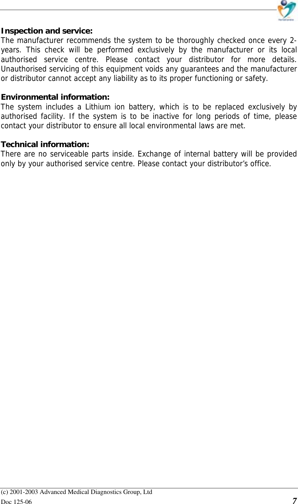    (c) 2001-2003 Advanced Medical Diagnostics Group, Ltd Doc 125-06    7 Inspection and service:  The manufacturer recommends the system to be thoroughly checked once every 2-years. This check will be performed exclusively by the manufacturer or its local authorised service centre. Please contact your distributor for more details. Unauthorised servicing of this equipment voids any guarantees and the manufacturer or distributor cannot accept any liability as to its proper functioning or safety.  Environmental information:  The system includes a Lithium ion battery, which is to be replaced exclusively by authorised facility. If the system is to be inactive for long periods of time, please contact your distributor to ensure all local environmental laws are met.  Technical information:  There are no serviceable parts inside. Exchange of internal battery will be provided only by your authorised service centre. Please contact your distributor’s office. 