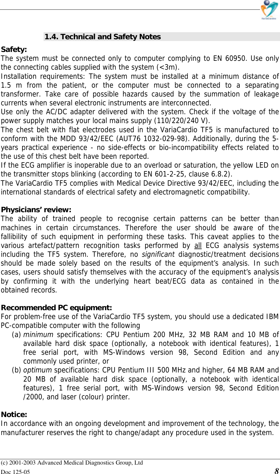    (c) 2001-2003 Advanced Medical Diagnostics Group, Ltd Doc 125-05    8  1.4. Technical and Safety Notes Safety:  The system must be connected only to computer complying to EN 60950. Use only the connecting cables supplied with the system (&lt;3m).  Installation requirements: The system must be installed at a minimum distance of 1.5 m from the patient, or the computer must be connected to a separating transformer. Take care of possible hazards caused by the summation of leakage currents when several electronic instruments are interconnected.  Use only the AC/DC adapter delivered with the system. Check if the voltage of the power supply matches your local mains supply (110/220/240 V). The chest belt with flat electrodes used in the VariaCardio TF5 is manufactured to conform with the MDD 93/42/EEC (AUT76 1032-029-98). Additionally, during the 5-years practical experience - no side-effects or bio-incompatibility effects related to the use of this chest belt have been reported. If the ECG amplifier is inoperable due to an overload or saturation, the yellow LED on the transmitter stops blinking (according to EN 601-2-25, clause 6.8.2). The VariaCardio TF5 complies with Medical Device Directive 93/42/EEC, including the international standards of electrical safety and electromagnetic compatibility.  Physicians’ review:  The ability of trained people to recognise certain patterns can be better than machines in certain circumstances. Therefore the user should be aware of the fallibility of such equipment in performing these tasks. This caveat applies to the various artefact/pattern recognition tasks performed by all ECG analysis systems including the TF5 system. Therefore, no significant  diagnostic/treatment decisions should be made solely based on the results of the equipment’s analysis. In such cases, users should satisfy themselves with the accuracy of the equipment’s analysis by confirming it with the underlying heart beat/ECG data as contained in the obtained records.   Recommended PC equipment:  For problem-free use of the VariaCardio TF5 system, you should use a dedicated IBM PC-compatible computer with the following  (a) minimum specifications: CPU Pentium 200 MHz, 32 MB RAM and 10 MB of available hard disk space (optionally, a notebook with identical features), 1 free serial port, with MS-Windows version 98, Second Edition and any commonly used printer, or (b) optimum specifications: CPU Pentium III 500 MHz and higher, 64 MB RAM and 20 MB of available hard disk space (optionally, a notebook with identical features), 1 free serial port, with MS-Windows version 98, Second Edition /2000, and laser (colour) printer.  Notice:  In accordance with an ongoing development and improvement of the technology, the manufacturer reserves the right to change/adapt any procedure used in the system.  