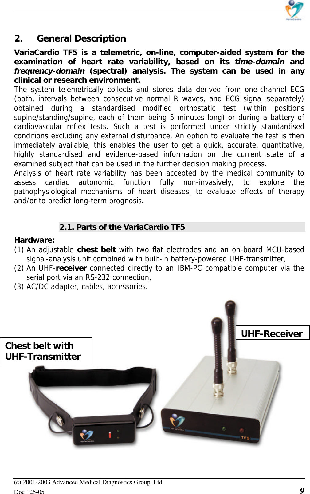    (c) 2001-2003 Advanced Medical Diagnostics Group, Ltd Doc 125-05    9 2. General Description VariaCardio TF5 is a telemetric, on-line, computer-aided  system for the examination of heart rate variability, based on its time-domain and frequency-domain (spectral) analysis. The system can be used in any clinical or research environment.  The system telemetrically collects and stores data derived from one-channel ECG (both, intervals between consecutive normal R waves, and ECG signal separately) obtained during a standardised modified orthostatic test (within positions supine/standing/supine, each of them being 5 minutes long) or during a battery of cardiovascular reflex tests. Such a test is performed under strictly standardised conditions excluding any external disturbance. An option to evaluate the test is then immediately available, this enables the user to get a quick, accurate, quantitative, highly standardised and evidence-based information on the current state of a examined subject that can be used in the further decision making process. Analysis of heart rate variability has been accepted by the medical community to assess cardiac autonomic function fully non-invasively, to explore the pathophysiological mechanisms of heart diseases, to evaluate effects of therapy and/or to predict long-term prognosis.  2.1. Parts of the VariaCardio TF5 Hardware:  (1) An adjustable chest belt with two flat electrodes and an on-board MCU-based signal-analysis unit combined with built-in battery-powered UHF-transmitter, (2) An UHF-receiver connected directly to an IBM-PC compatible computer via the serial port via an RS-232 connection, (3) AC/DC adapter, cables, accessories.   UHF-Receiver Chest belt with UHF-Transmitter 