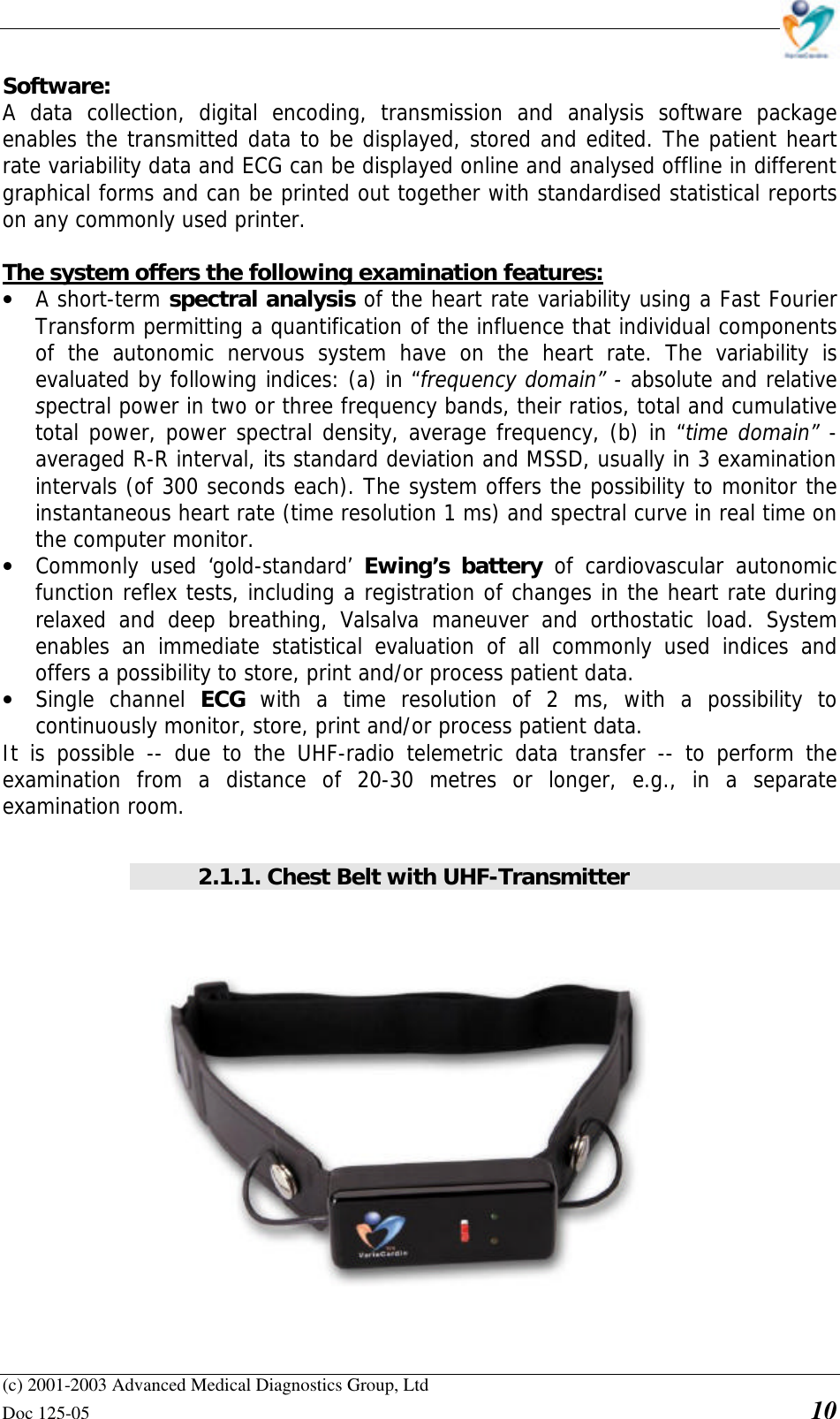    (c) 2001-2003 Advanced Medical Diagnostics Group, Ltd Doc 125-05    10 Software: A data collection, digital encoding, transmission and analysis software package enables the transmitted data to be displayed, stored and edited. The patient heart rate variability data and ECG can be displayed online and analysed offline in different graphical forms and can be printed out together with standardised statistical reports on any commonly used printer.   The system offers the following examination features: • A short-term spectral analysis of the heart rate variability using a Fast Fourier Transform permitting a quantification of the influence that individual components of the autonomic nervous system have on the heart rate. The variability is evaluated by following indices: (a) in “frequency domain” - absolute and relative spectral power in two or three frequency bands, their ratios, total and cumulative total power, power spectral density, average frequency, (b) in “time domain” - averaged R-R interval, its standard deviation and MSSD, usually in 3 examination intervals (of 300 seconds each). The system offers the possibility to monitor the instantaneous heart rate (time resolution 1 ms) and spectral curve in real time on the computer monitor. • Commonly used ‘gold-standard’  Ewing’s battery of cardiovascular autonomic function reflex tests, including a registration of changes in the heart rate during relaxed and deep breathing, Valsalva maneuver and orthostatic load. System enables an immediate statistical evaluation of all commonly used indices and offers a possibility to store, print and/or process patient data. • Single channel ECG  with a time resolution of 2 ms, with a possibility to continuously monitor, store, print and/or process patient data. It is possible  -- due to the UHF-radio telemetric data transfer -- to perform the examination from a distance of 20-30 metres or longer, e.g., in a separate examination room.  2.1.1. Chest Belt with UHF-Transmitter   