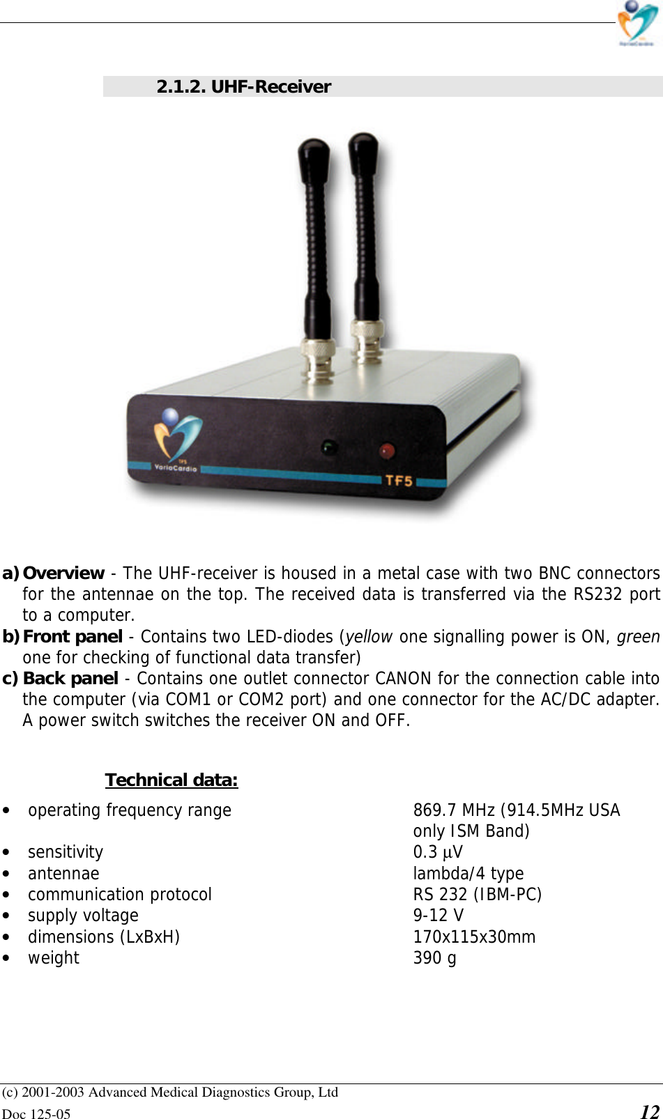    (c) 2001-2003 Advanced Medical Diagnostics Group, Ltd Doc 125-05    12  2.1.2. UHF-Receiver  a) Overview - The UHF-receiver is housed in a metal case with two BNC connectors for the antennae on the top. The received data is transferred via the RS232 port to a computer. b) Front panel - Contains two LED-diodes (yellow one signalling power is ON, green one for checking of functional data transfer) c) Back panel - Contains one outlet connector CANON for the connection cable into the computer (via COM1 or COM2 port) and one connector for the AC/DC adapter. A power switch switches the receiver ON and OFF.  Technical data: • operating frequency range        869.7 MHz (914.5MHz USA  only ISM Band) • sensitivity       0.3 µV • antennae       lambda/4 type • communication protocol    RS 232 (IBM-PC) • supply voltage       9-12 V • dimensions (LxBxH)     170x115x30mm • weight       390 g 