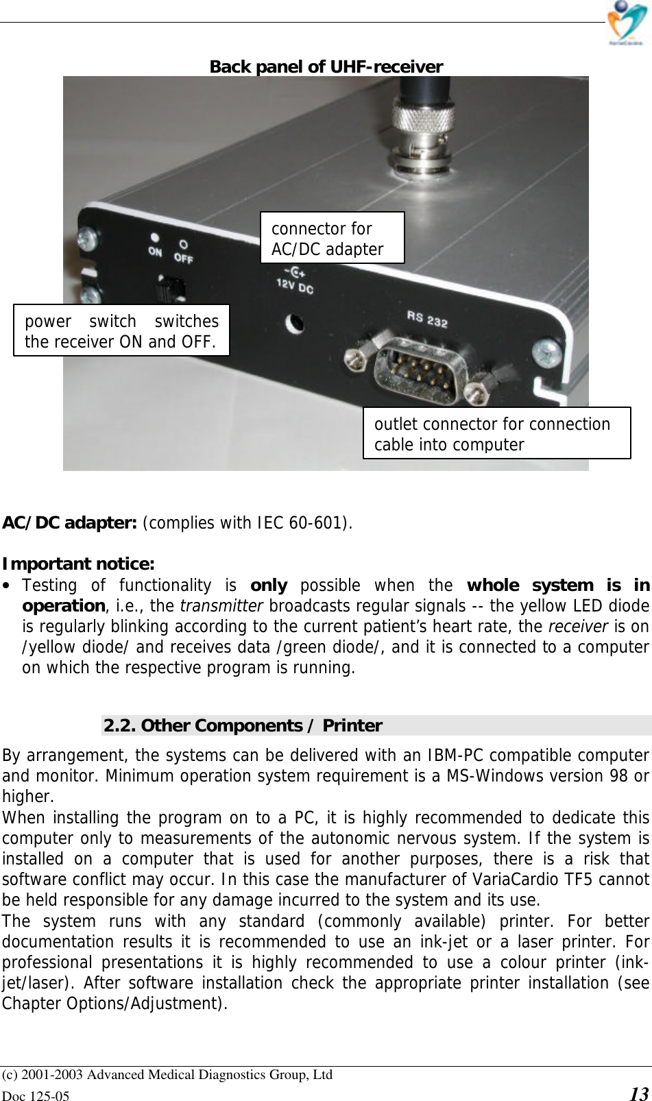    (c) 2001-2003 Advanced Medical Diagnostics Group, Ltd Doc 125-05    13 Back panel of UHF-receiver    AC/DC adapter: (complies with IEC 60-601).  Important notice:  • Testing of functionality is only  possible when the whole system is in operation, i.e., the transmitter broadcasts regular signals -- the yellow LED diode is regularly blinking according to the current patient’s heart rate, the receiver is on /yellow diode/ and receives data /green diode/, and it is connected to a computer on which the respective program is running.  2.2. Other Components / Printer By arrangement, the systems can be delivered with an IBM-PC compatible computer and monitor. Minimum operation system requirement is a MS-Windows version 98 or higher. When installing the program on to a PC, it is highly recommended to dedicate this computer only to measurements of the autonomic nervous system. If the system is installed on a computer that is used for another purposes, there is a risk that software conflict may occur. In this case the manufacturer of VariaCardio TF5 cannot be held responsible for any damage incurred to the system and its use. The system runs with any standard (commonly available) printer. For better documentation results it is recommended to use an ink-jet or a laser printer. For professional presentations it is highly recommended to use a colour printer (ink-jet/laser). After software installation check the appropriate printer installation (see Chapter Options/Adjustment). outlet connector for connection cable into computer connector for AC/DC adapter power switch switches the receiver ON and OFF. 