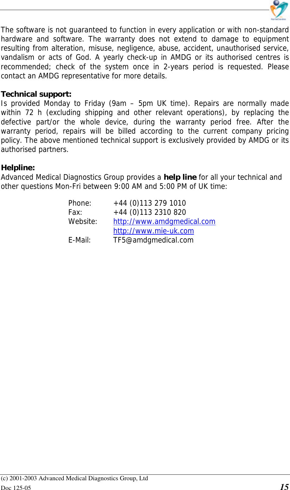    (c) 2001-2003 Advanced Medical Diagnostics Group, Ltd Doc 125-05    15 The software is not guaranteed to function in every application or with non-standard hardware and software. The warranty does not extend to damage to equipment resulting from alteration, misuse, negligence, abuse, accident, unauthorised service, vandalism or acts of God. A yearly check-up in AMDG or its authorised centres is recommended; check of the system once in 2-years period is requested. Please contact an AMDG representative for more details.  Technical support:  Is provided Monday to Friday (9am – 5pm UK time). Repairs are normally made within 72 h (excluding shipping and other relevant operations), by replacing the defective part/or the whole device, during the warranty period free. After the warranty period, repairs will be billed according to the current company pricing policy. The above mentioned technical support is exclusively provided by AMDG or its authorised partners.  Helpline: Advanced Medical Diagnostics Group provides a help line for all your technical and other questions Mon-Fri between 9:00 AM and 5:00 PM of UK time:  Phone:   +44 (0)113 279 1010 Fax:     +44 (0)113 2310 820  Website:   http://www.amdgmedical.com      http://www.mie-uk.com  E-Mail:  TF5@amdgmedical.com  