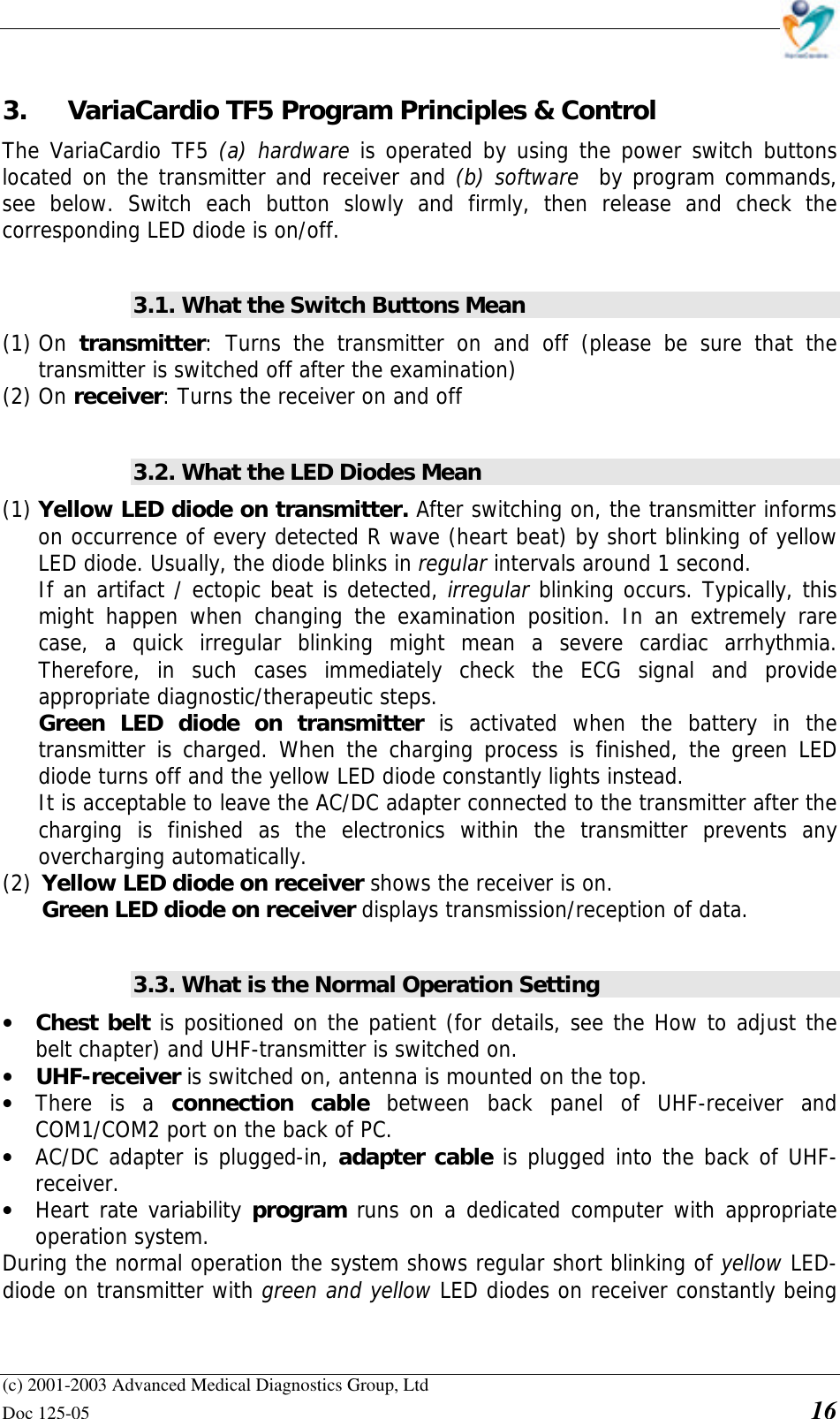    (c) 2001-2003 Advanced Medical Diagnostics Group, Ltd Doc 125-05    16 3. VariaCardio TF5 Program Principles &amp; Control The VariaCardio TF5 (a) hardware is operated by using the power switch buttons located on the transmitter and receiver and (b) software  by program commands, see below. Switch each button slowly and firmly, then release and check the corresponding LED diode is on/off.  3.1. What the Switch Buttons Mean (1) On  transmitter: Turns the transmitter on and off (please be sure that the transmitter is switched off after the examination) (2) On receiver: Turns the receiver on and off  3.2. What the LED Diodes Mean (1) Yellow LED diode on transmitter. After switching on, the transmitter informs on occurrence of every detected R wave (heart beat) by short blinking of yellow LED diode. Usually, the diode blinks in regular intervals around 1 second.  If an artifact / ectopic beat is detected, irregular blinking occurs. Typically, this might happen when changing the examination position. In an extremely rare case, a quick irregular blinking might mean a severe cardiac arrhythmia. Therefore, in such cases immediately check the ECG signal and provide appropriate diagnostic/therapeutic steps. Green LED diode on transmitter is activated when the battery in the transmitter is charged. When the charging process is finished, the green LED diode turns off and the yellow LED diode constantly lights instead.  It is acceptable to leave the AC/DC adapter connected to the transmitter after the charging is finished as the electronics within the transmitter prevents any overcharging automatically. (2) Yellow LED diode on receiver shows the receiver is on. Green LED diode on receiver displays transmission/reception of data.  3.3. What is the Normal Operation Setting • Chest belt is positioned on the patient (for details, see the How to adjust the belt chapter) and UHF-transmitter is switched on.  • UHF-receiver is switched on, antenna is mounted on the top.  • There is a connection cable between back panel of UHF-receiver and COM1/COM2 port on the back of PC.  • AC/DC adapter is plugged-in, adapter cable is plugged into the back of UHF-receiver. • Heart rate variability program runs on a dedicated computer with appropriate operation system. During the normal operation the system shows regular short blinking of yellow LED-diode on transmitter with green and yellow LED diodes on receiver constantly being 