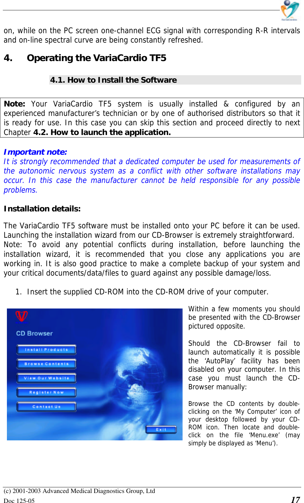    (c) 2001-2003 Advanced Medical Diagnostics Group, Ltd Doc 125-05    17 on, while on the PC screen one-channel ECG signal with corresponding R-R intervals and on-line spectral curve are being constantly refreshed. 4. Operating the VariaCardio TF5 4.1. How to Install the Software  Note:  Your VariaCardio TF5 system is usually installed &amp; configured by an experienced manufacturer’s technician or by one of authorised distributors so that it is ready for use. In this case you can skip this section and proceed directly to next Chapter 4.2. How to launch the application.  Important note:  It is strongly recommended that a dedicated computer be used for measurements of the autonomic nervous system as a conflict with other software installations may occur. In this case the manufacturer cannot be held responsible for any possible problems.  Installation details:  The VariaCardio TF5 software must be installed onto your PC before it can be used. Launching the installation wizard from our CD-Browser is extremely straightforward. Note: To avoid any potential conflicts during installation, before launching the installation wizard, it is recommended that you close any applications you are working in. It is also good practice to make a complete backup of your system and your critical documents/data/files to guard against any possible damage/loss.  1. Insert the supplied CD-ROM into the CD-ROM drive of your computer.  Within a few moments you should be presented with the CD-Browser pictured opposite.  Should the CD-Browser fail to launch automatically it is possible the ‘AutoPlay’ facility has been disabled on your computer. In this case you must launch the CD-Browser manually:  Browse the CD contents by double-clicking on the ‘My Computer’ icon of your desktop followed by your CD-ROM icon. Then locate and double-click on the file ‘Menu.exe’ (may simply be displayed as ‘Menu’).   