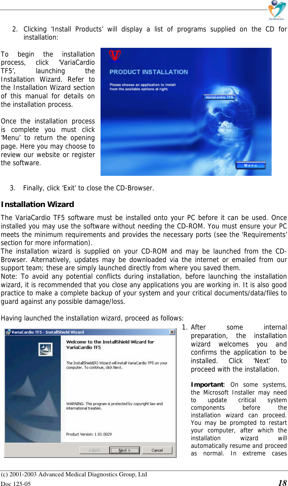    (c) 2001-2003 Advanced Medical Diagnostics Group, Ltd Doc 125-05    18 2. Clicking ‘Install Products’ will display a list of programs supplied on the CD for installation:   To begin the installation process, click ‘VariaCardio TF5’, launching the Installation Wizard. Refer to the Installation Wizard section of this manual for details on the installation process.  Once the installation process is complete you must click ‘Menu’ to return the opening page. Here you may choose to review our website or register the software.    3. Finally, click ‘Exit’ to close the CD-Browser. Installation Wizard  The VariaCardio TF5 software must be installed onto your PC before it can be used. Once installed you may use the software without needing the CD-ROM. You must ensure your PC meets the minimum requirements and provides the necessary ports (see the ‘Requirements’ section for more information).  The installation wizard is supplied on your CD-ROM and may be launched from the CD-Browser. Alternatively, updates may be downloaded via the internet or emailed from our support team; these are simply launched directly from where you saved them. Note: To avoid any potential conflicts during installation, before launching the installation wizard, it is recommended that you close any applications you are working in. It is also good practice to make a complete backup of your system and your critical documents/data/files to guard against any possible damage/loss.  Having launched the installation wizard, proceed as follows:  1. After some internal preparation, the installation wizard welcomes you and confirms the application to be installed. Click ‘Next’ to proceed with the installation.  • Important: On some systems, the Microsoft Installer may need to update critical system components before the installation wizard can proceed. You may be prompted to restart your computer, after which the installation wizard will automatically resume and proceed as normal. In extreme cases 