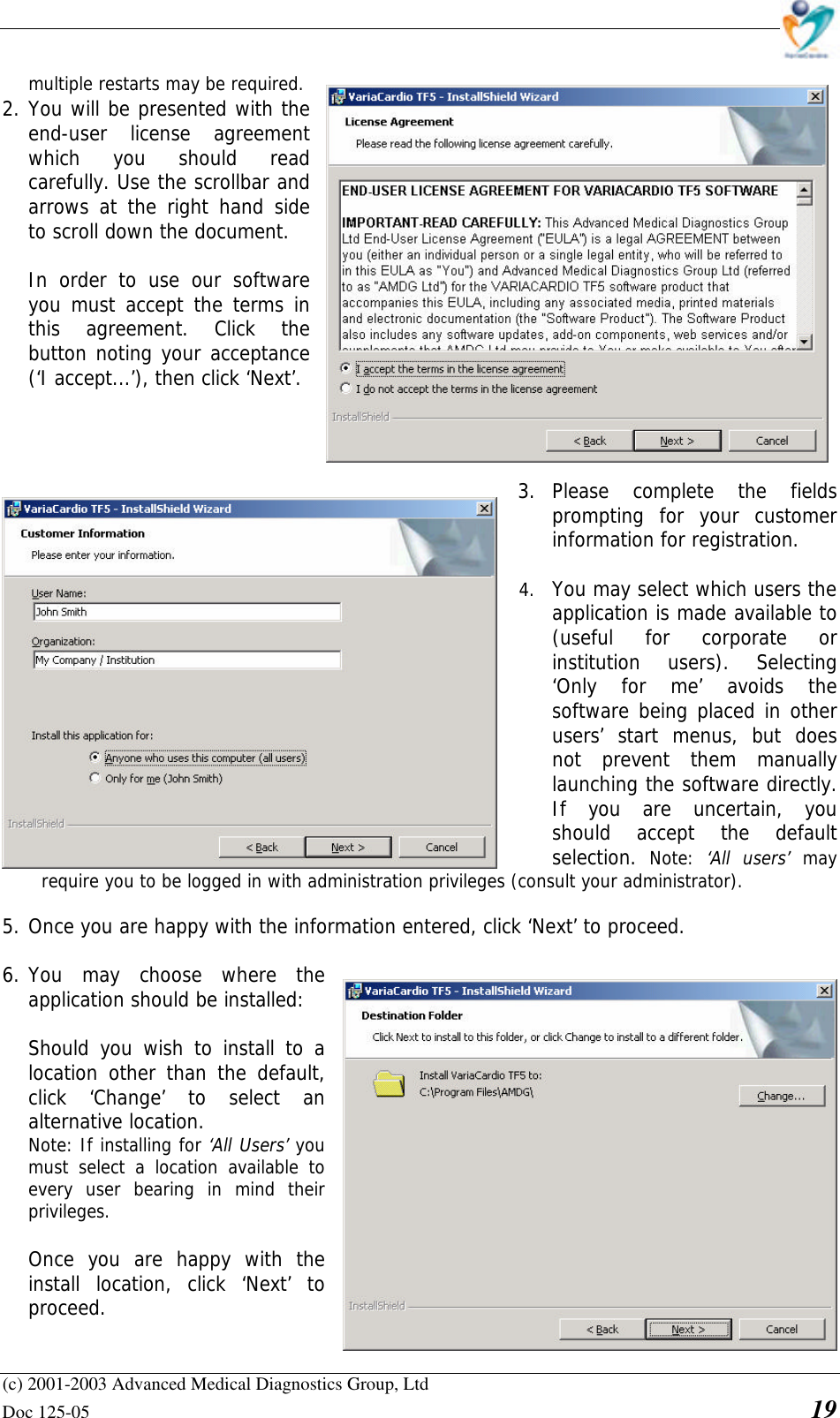    (c) 2001-2003 Advanced Medical Diagnostics Group, Ltd Doc 125-05    19 multiple restarts may be required.  2. You will be presented with the end-user license agreement which you should read carefully. Use the scrollbar and arrows at the right hand side to scroll down the document.  In order to use our software you must accept the terms in this agreement. Click the button noting your acceptance (‘I accept...’), then click ‘Next’.     3. Please complete the fields prompting for your customer information for registration.  4. You may select which users the application is made available to (useful for corporate or institution users). Selecting ‘Only for me’ avoids the software being placed in other users’ start menus, but does not prevent them manually launching the software directly. If you are uncertain, you should accept the default selection.  Note:  ‘All users’ may require you to be logged in with administration privileges (consult your administrator).  5. Once you are happy with the information entered, click ‘Next’ to proceed.  6. You may choose where the application should be installed:   Should you wish to install to a location other than the default, click ‘Change’ to select an alternative location.  Note: If installing for ‘All Users’ you must select a location available to every user bearing in mind their privileges.   Once you are happy with the install location, click ‘Next’ to proceed.  