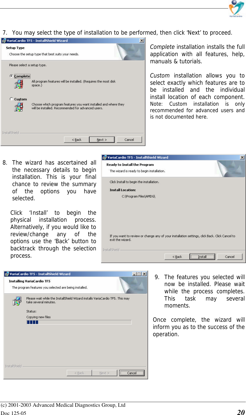    (c) 2001-2003 Advanced Medical Diagnostics Group, Ltd Doc 125-05    20   7. You may select the type of installation to be performed, then click ‘Next’ to proceed.  Complete installation installs the full application with all features, help, manuals &amp; tutorials.  Custom installation allows you to select exactly which features are to be installed and the individual install location of each component.            Note: Custom installation is only recommended for advanced users and is not documented here.       8. The wizard has ascertained all the necessary details to begin installation. This is your final chance to review the summary of the options you have selected.   Click ‘Install’ to begin the physical installation process. Alternatively, if you would like to review/change any of the options use the ‘Back’ button to backtrack through the selection process.   9. The features you selected will now be installed. Please wait while the process completes. This task may several moments.  Once complete, the wizard will inform you as to the success of the operation. 