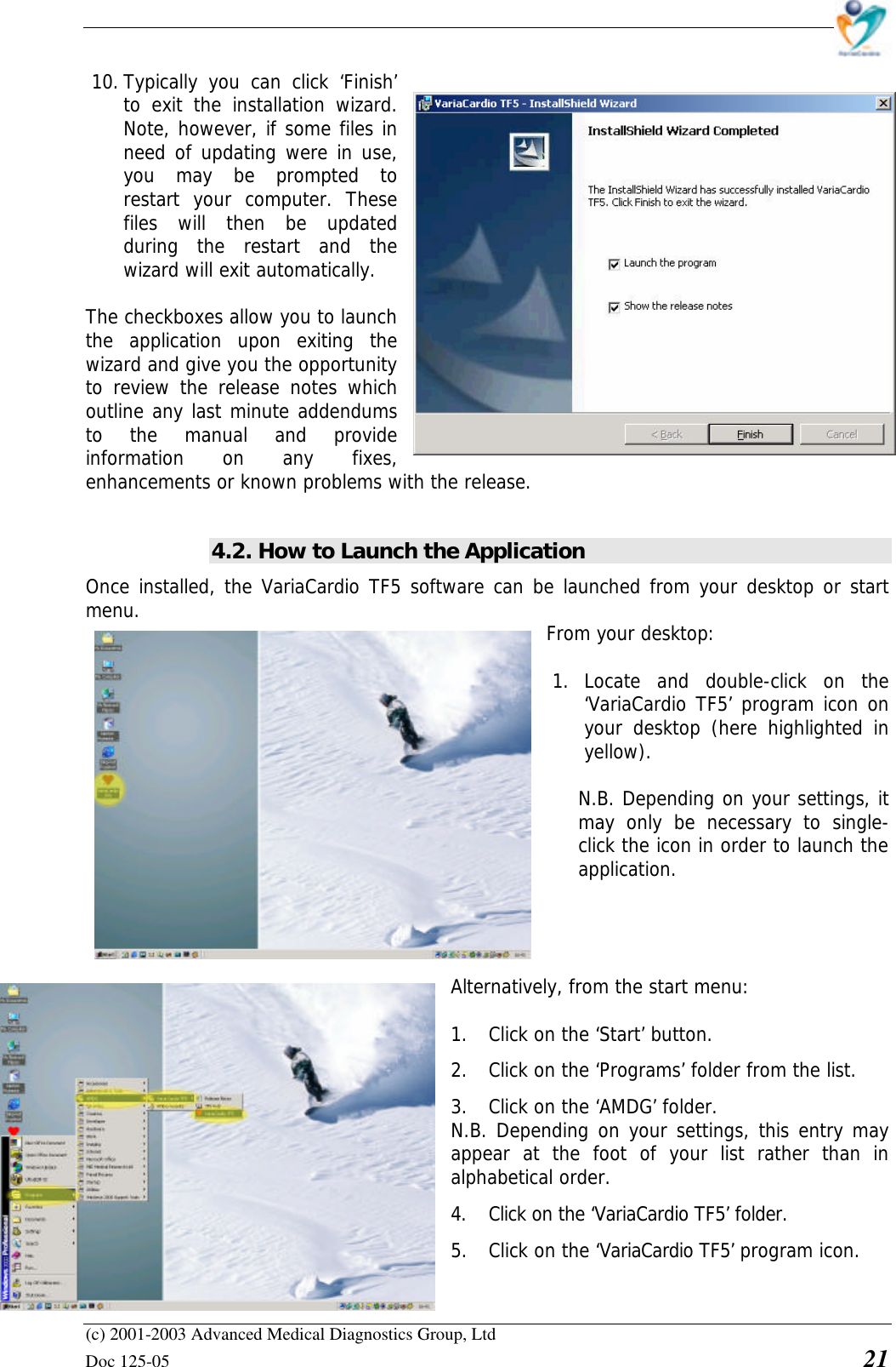    (c) 2001-2003 Advanced Medical Diagnostics Group, Ltd Doc 125-05    21 10. Typically you can click ‘Finish’ to exit the installation wizard. Note, however, if some files in need of updating were in use, you may be prompted to restart your computer. These files will then be updated during the restart and the wizard will exit automatically.  The checkboxes allow you to launch the application upon exiting the wizard and give you the opportunity to review the release notes which outline any last minute addendums to the manual and provide information on any fixes, enhancements or known problems with the release.   4.2. How to Launch the Application Once installed, the VariaCardio TF5 software can be launched from your desktop or start menu. From your desktop:   1. Locate and double-click on the ‘VariaCardio TF5’ program icon on your desktop (here highlighted in yellow).  N.B. Depending on your settings, it may only be necessary to single-click the icon in order to launch the application.     Alternatively, from the start menu:   1. Click on the ‘Start’ button.  2. Click on the ‘Programs’ folder from the list.  3. Click on the ‘AMDG’ folder. N.B. Depending on your settings, this entry may appear at the foot of your list rather than in alphabetical order.  4. Click on the ‘VariaCardio TF5’ folder.  5. Click on the ‘VariaCardio TF5’ program icon.  