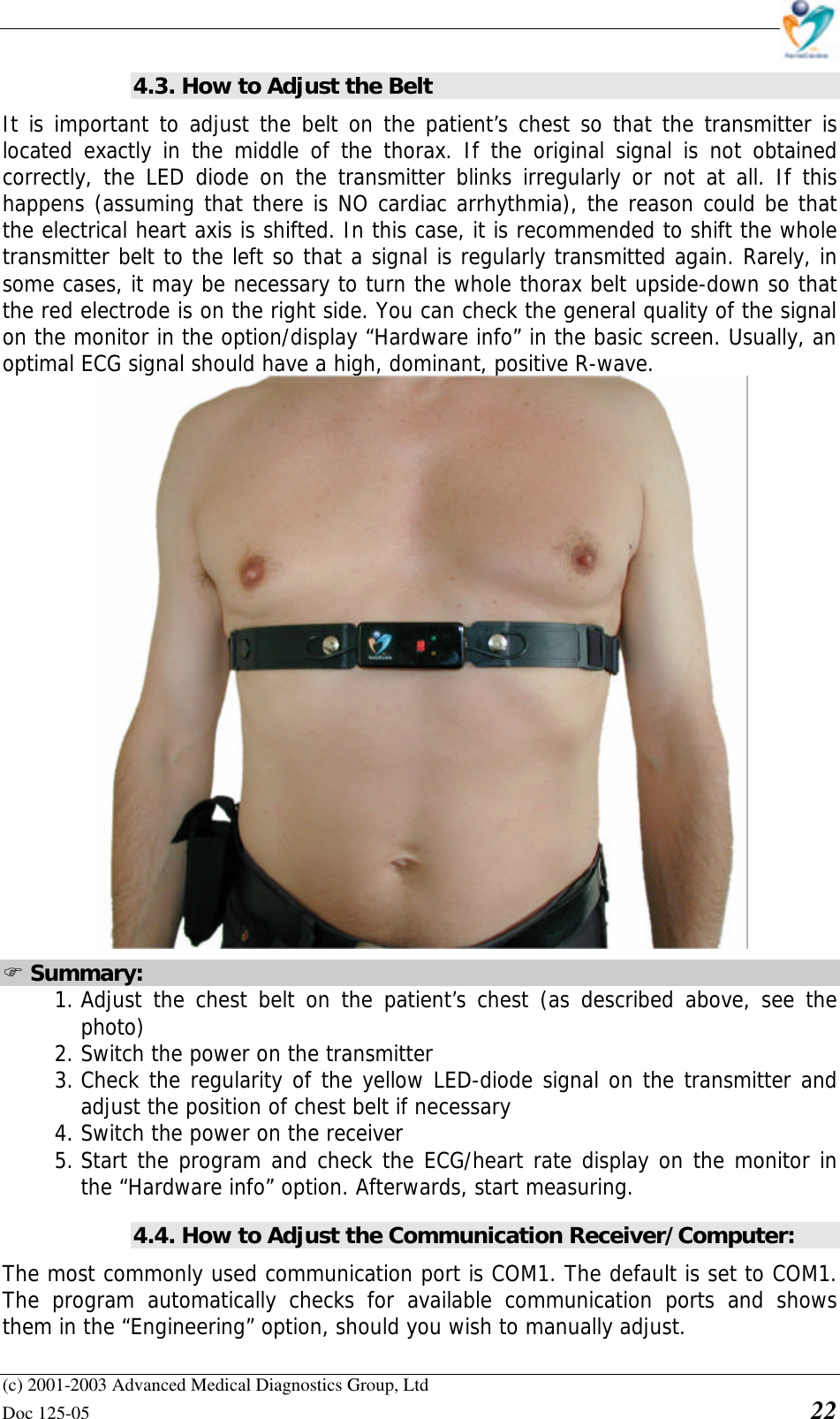    (c) 2001-2003 Advanced Medical Diagnostics Group, Ltd Doc 125-05    22 4.3. How to Adjust the Belt It is important to adjust the belt on the patient’s chest so that the transmitter is located exactly in the middle of the thorax. If the original signal is not obtained correctly, the LED diode on the transmitter blinks irregularly or not at all. If this happens (assuming that there is NO cardiac arrhythmia), the reason could be that the electrical heart axis is shifted. In this case, it is recommended to shift the whole transmitter belt to the left so that a signal is regularly transmitted again. Rarely, in some cases, it may be necessary to turn the whole thorax belt upside-down so that the red electrode is on the right side. You can check the general quality of the signal on the monitor in the option/display “Hardware info” in the basic screen. Usually, an optimal ECG signal should have a high, dominant, positive R-wave.  F Summary: 1. Adjust the chest belt on the patient’s chest (as described above, see the photo) 2. Switch the power on the transmitter 3. Check the regularity of the yellow LED-diode signal on the transmitter and adjust the position of chest belt if necessary 4. Switch the power on the receiver 5. Start the program and check the ECG/heart rate display on the monitor in the “Hardware info” option. Afterwards, start measuring. 4.4. How to Adjust the Communication Receiver/Computer: The most commonly used communication port is COM1. The default is set to COM1. The program automatically checks for available communication ports and shows them in the “Engineering” option, should you wish to manually adjust.  