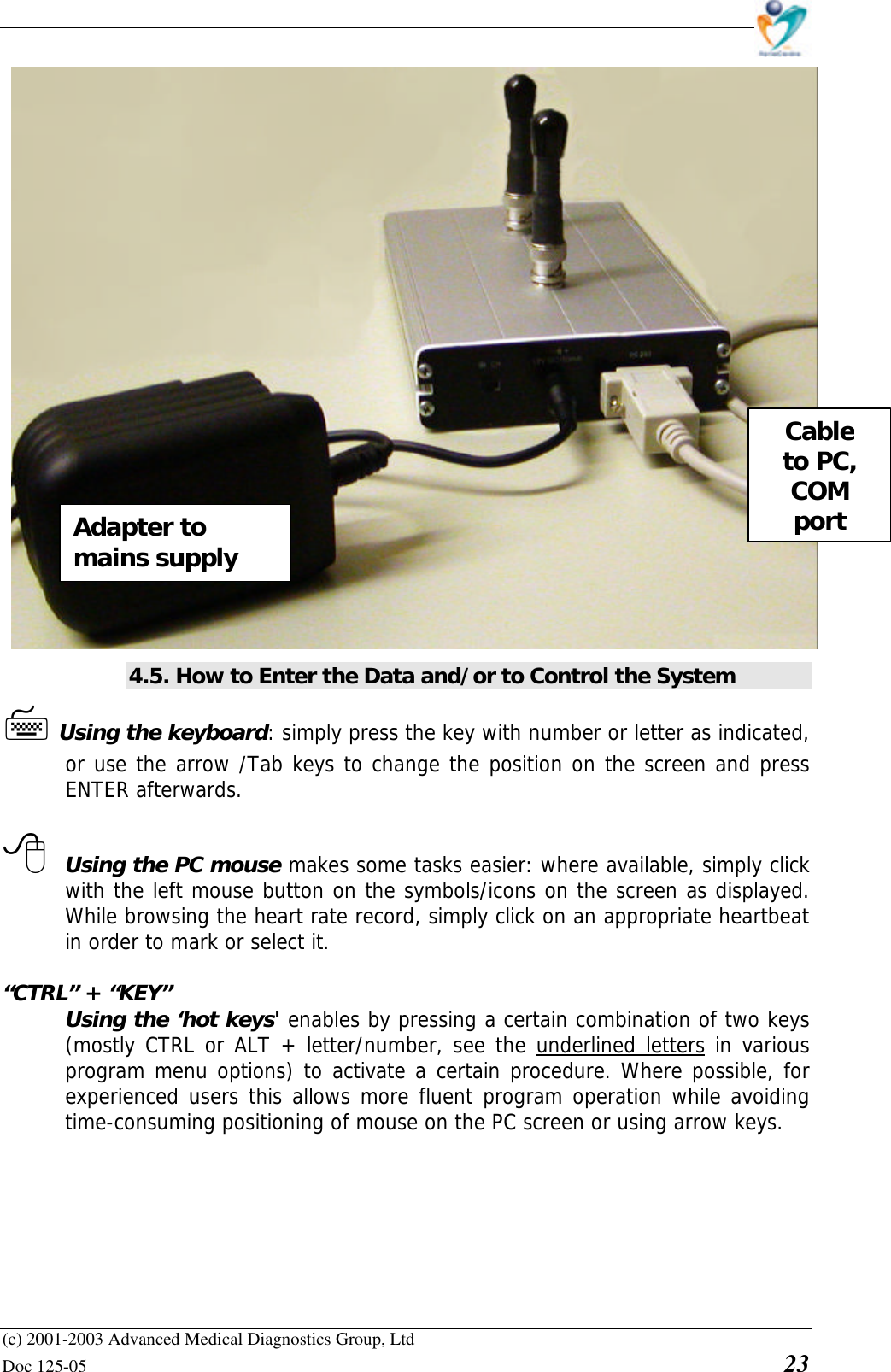    (c) 2001-2003 Advanced Medical Diagnostics Group, Ltd Doc 125-05    23                        4.5. How to Enter the Data and/or to Control the System 7 Using the keyboard: simply press the key with number or letter as indicated, or use the arrow /Tab keys to change the position on the screen and press ENTER afterwards.   8 Using the PC mouse makes some tasks easier: where available, simply click with the left mouse button on the symbols/icons on the screen as displayed. While browsing the heart rate record, simply click on an appropriate heartbeat in order to mark or select it.   “CTRL” + “KEY”  Using the ‘hot keys&apos; enables by pressing a certain combination of two keys (mostly CTRL or ALT + letter/number, see the underlined letters in various program menu options) to activate a certain procedure. Where possible, for experienced users this allows more fluent program operation while avoiding time-consuming positioning of mouse on the PC screen or using arrow keys.    Cable to PC, COM port Adapter to mains supply 