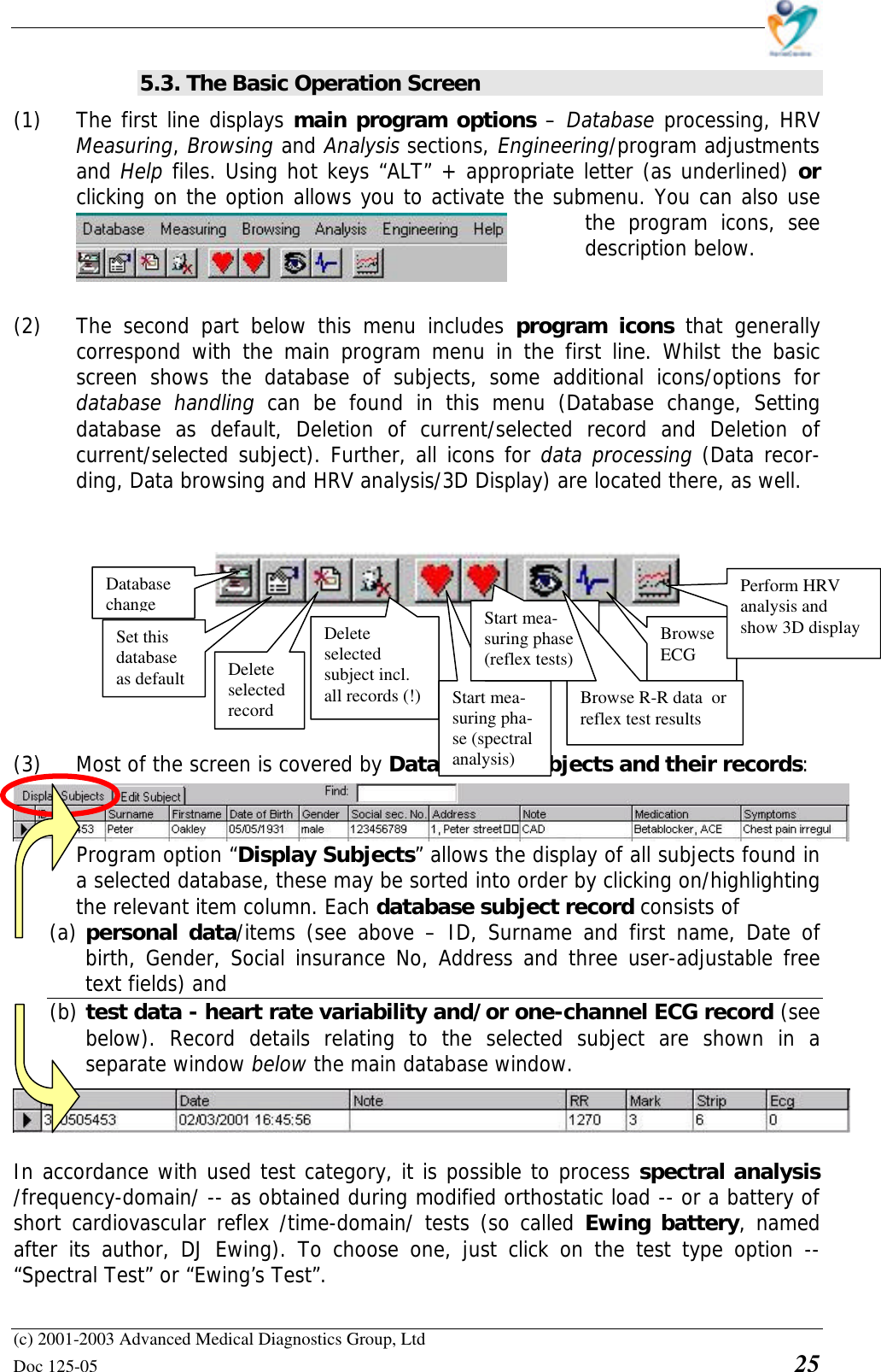    (c) 2001-2003 Advanced Medical Diagnostics Group, Ltd Doc 125-05    25 5.3. The Basic Operation Screen (1) The first line displays main program options – Database processing, HRV Measuring, Browsing and Analysis sections, Engineering/program adjustments and Help files. Using hot keys “ALT” + appropriate letter (as underlined) or clicking on the option allows you to activate the submenu. You can also use the  program icons, see description below.   (2) The second part below this menu includes program icons that generally correspond with the main program menu in the first line. Whilst the basic screen shows the database of subjects, some additional icons/options for database handling can be found in this menu (Database change, Setting database as default, Deletion of current/selected record and Deletion of current/selected subject). Further, all icons for data processing (Data recor-ding, Data browsing and HRV analysis/3D Display) are located there, as well.            (3) Most of the screen is covered by Database of subjects and their records: Program option “Display Subjects” allows the display of all subjects found in a selected database, these may be sorted into order by clicking on/highlighting the relevant item column. Each database subject record consists of  (a) personal data/items (see above – ID, Surname and first name, Date of birth, Gender, Social insurance No, Address and three user-adjustable free text fields) and  (b) test data - heart rate variability and/or one-channel ECG record (see below). Record details relating to the selected subject are shown in a separate window below the main database window.   In accordance with used test category, it is possible to process spectral analysis /frequency-domain/ -- as obtained during modified orthostatic load -- or a battery of short cardiovascular reflex /time-domain/ tests (so called Ewing battery, named after its author, DJ Ewing). To choose one, just click on the test type option -- “Spectral Test” or “Ewing’s Test”. Database change Set this database as default Delete selected record Delete selected subject incl. all records (!) Start mea-suring pha-se (spectral analysis) Browse ECG Perform HRV analysis and show 3D display Start mea-suring phase (reflex tests) Browse R-R data  or reflex test results 