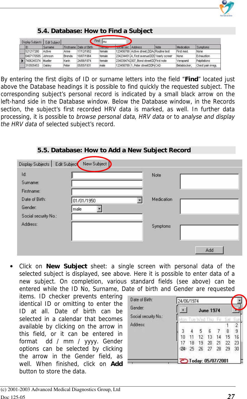    (c) 2001-2003 Advanced Medical Diagnostics Group, Ltd Doc 125-05    27  5.4. Database: How to Find a Subject      By entering the first digits of ID or surname letters into the field “Find” located just above the Database headings it is possible to find quickly the requested subject. The corresponding subject’s personal record is indicated by a small black arrow on the left-hand side in the Database window. Below the Database window, in the Records section, the subject’s first recorded HRV data is marked, as well. In further data processing, it is possible to browse personal data, HRV data or to analyse and display the HRV data of selected subject’s record.   5.5. Database: How to Add a New Subject Record  • Click on New Subject sheet: a single screen with personal data of the selected subject is displayed, see above. Here it is possible to enter data of a new subject. On completion, various standard fields (see above) can be entered while the ID No, Surname, Date of birth and Gender are requested items. ID checker prevents entering identical ID or omitting to enter the ID at all. Date of birth can be selected in a calendar that becomes available by clicking on the arrow in this field, or it can be entered in format  dd / mm / yyyy. Gender options can be selected by clicking the arrow in the Gender field, as well. When finished, click on Add button to store the data.  