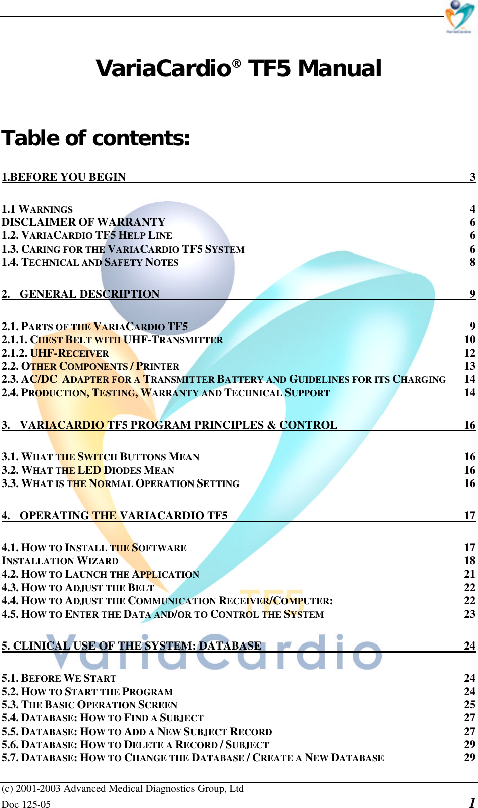    (c) 2001-2003 Advanced Medical Diagnostics Group, Ltd Doc 125-05    1 VariaCardio® TF5 Manual   Table of contents: 1.BEFORE YOU BEGIN  3 1.1 WARNINGS  4 DISCLAIMER OF WARRANTY  6 1.2. VARIACARDIO TF5 HELP LINE  6 1.3. CARING FOR THE VARIACARDIO TF5 SYSTEM  6 1.4. TECHNICAL AND SAFETY NOTES  8 2.  GENERAL DESCRIPTION  9 2.1. PARTS OF THE VARIACARDIO TF5  9 2.1.1. CHEST BELT WITH UHF-TRANSMITTER  10 2.1.2. UHF-RECEIVER  12 2.2. OTHER COMPONENTS / PRINTER  13 2.3. AC/DC  ADAPTER FOR A TRANSMITTER BATTERY AND GUIDELINES FOR ITS CHARGING  14 2.4. PRODUCTION, TESTING, WARRANTY AND TECHNICAL SUPPORT  14 3.  VARIACARDIO TF5 PROGRAM PRINCIPLES &amp; CONTROL  16 3.1. WHAT THE SWITCH BUTTONS MEAN  16 3.2. WHAT THE LED DIODES MEAN  16 3.3. WHAT IS THE NORMAL OPERATION SETTING  16 4.  OPERATING THE VARIACARDIO TF5  17 4.1. HOW TO INSTALL THE SOFTWARE  17 INSTALLATION WIZARD  18 4.2. HOW TO LAUNCH THE APPLICATION  21 4.3. HOW TO ADJUST THE BELT  22 4.4. HOW TO ADJUST THE COMMUNICATION RECEIVER/COMPUTER:  22 4.5. HOW TO ENTER THE DATA AND/OR TO CONTROL THE SYSTEM  23 5. CLINICAL USE OF THE SYSTEM: DATABASE  24 5.1. BEFORE WE START  24 5.2. HOW TO START THE PROGRAM  24 5.3. THE BASIC OPERATION SCREEN  25 5.4. DATABASE: HOW TO FIND A SUBJECT  27 5.5. DATABASE: HOW TO ADD A NEW SUBJECT RECORD  27 5.6. DATABASE: HOW TO DELETE A RECORD / SUBJECT  29 5.7. DATABASE: HOW TO CHANGE THE DATABASE / CREATE A NEW DATABASE  29 