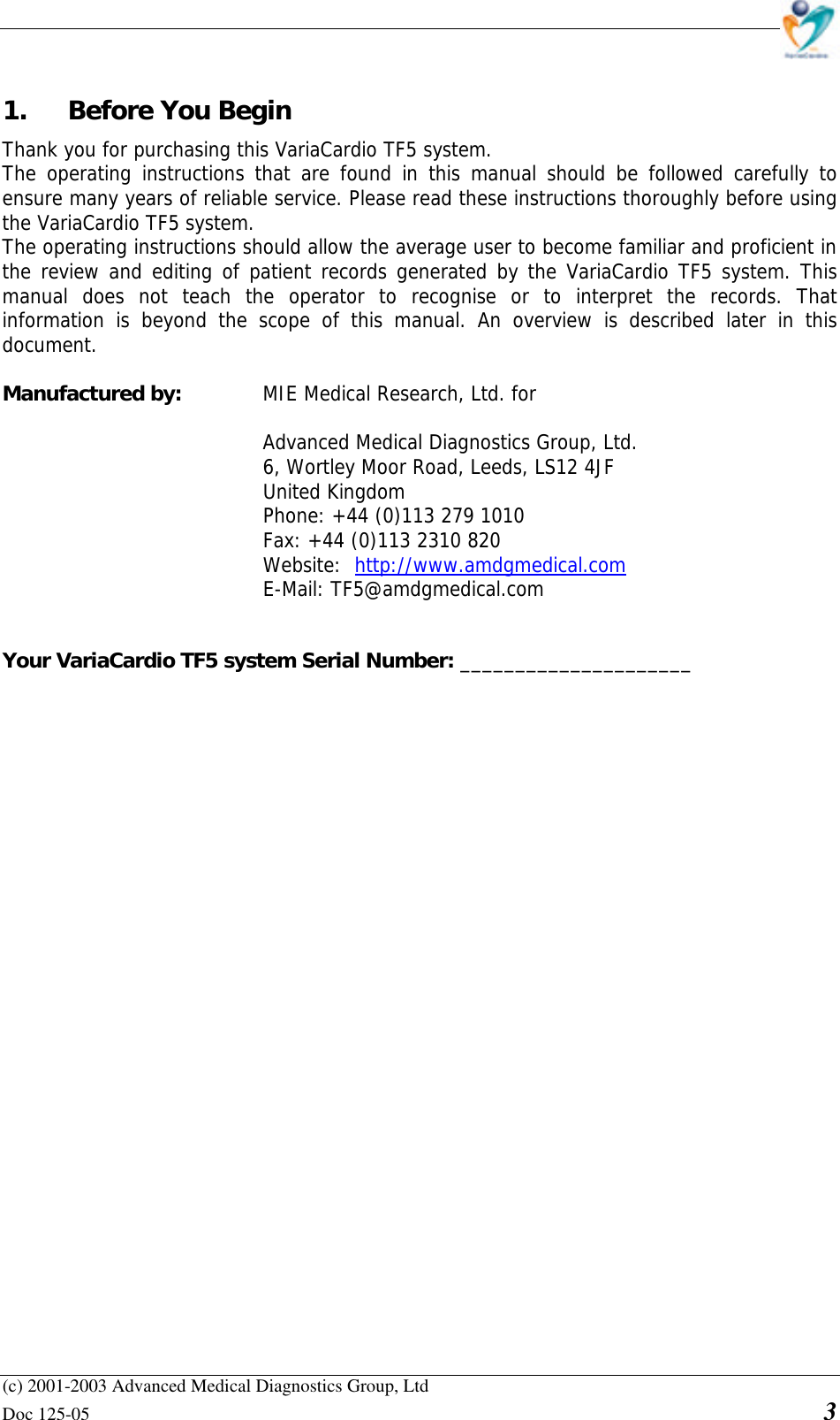    (c) 2001-2003 Advanced Medical Diagnostics Group, Ltd Doc 125-05    3 1. Before You Begin  Thank you for purchasing this VariaCardio TF5 system.  The operating instructions that are found in this manual should be followed carefully to ensure many years of reliable service. Please read these instructions thoroughly before using the VariaCardio TF5 system. The operating instructions should allow the average user to become familiar and proficient in the review and editing of patient records generated by the VariaCardio TF5 system. This manual does not teach the operator to recognise or to interpret the records. That information is beyond the scope of this manual. An overview is described later in this document.  Manufactured by:    MIE Medical Research, Ltd. for  Advanced Medical Diagnostics Group, Ltd. 6, Wortley Moor Road, Leeds, LS12 4JF United Kingdom Phone: +44 (0)113 279 1010   Fax: +44 (0)113 2310 820  Website: http://www.amdgmedical.com  E-Mail: TF5@amdgmedical.com   Your VariaCardio TF5 system Serial Number: _____________________                    