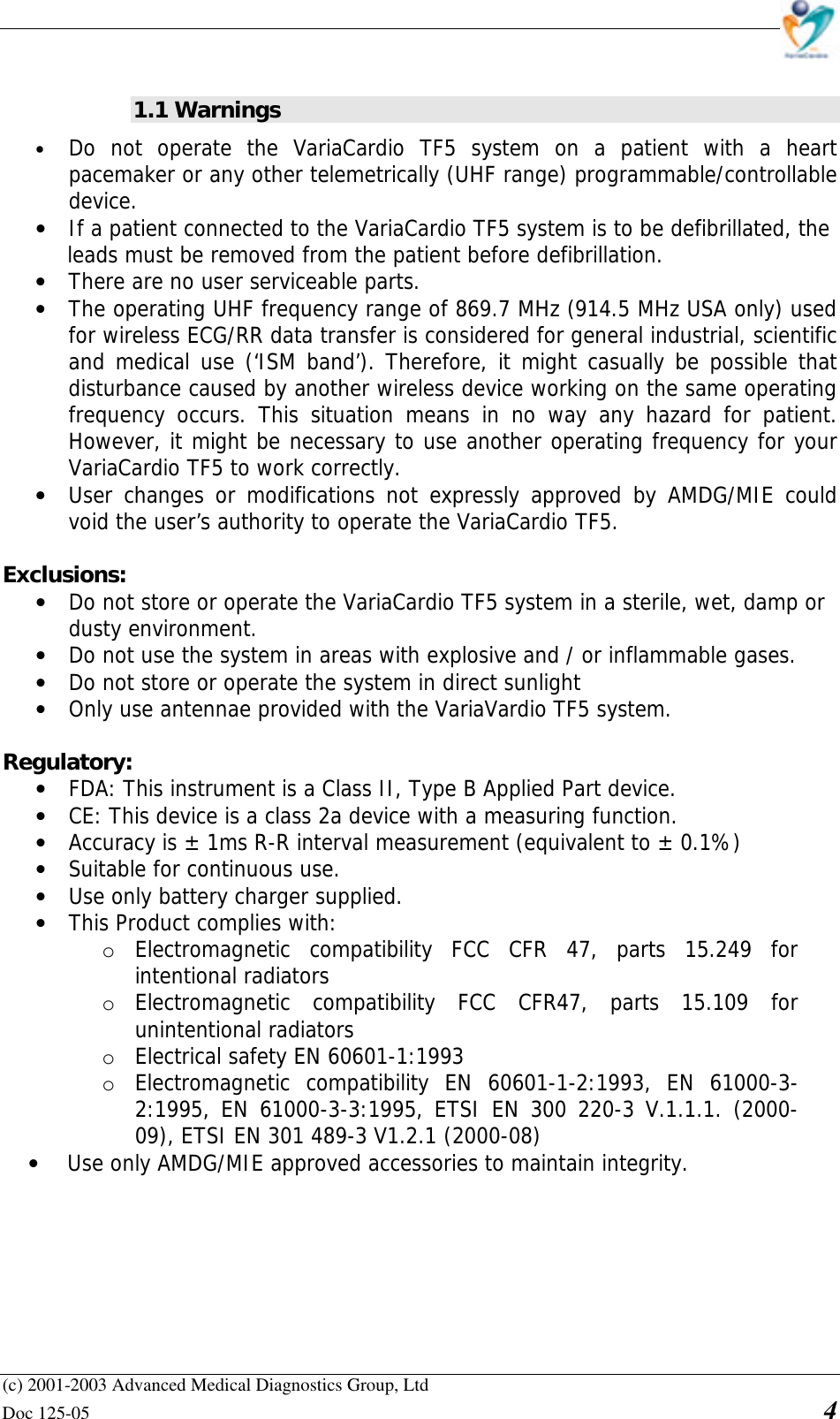    (c) 2001-2003 Advanced Medical Diagnostics Group, Ltd Doc 125-05    4  1.1 Warnings • Do not operate the VariaCardio TF5 system on a patient with a heart pacemaker or any other telemetrically (UHF range) programmable/controllable device. • If a patient connected to the VariaCardio TF5 system is to be defibrillated, the  leads must be removed from the patient before defibrillation. • There are no user serviceable parts. • The operating UHF frequency range of 869.7 MHz (914.5 MHz USA only) used for wireless ECG/RR data transfer is considered for general industrial, scientific and medical use (‘ISM band’). Therefore, it might casually be possible that disturbance caused by another wireless device working on the same operating frequency occurs. This situation means in no way any hazard for patient. However, it might be necessary to use another operating frequency for your VariaCardio TF5 to work correctly. • User changes or modifications not expressly approved by AMDG/MIE could void the user’s authority to operate the VariaCardio TF5.  Exclusions: • Do not store or operate the VariaCardio TF5 system in a sterile, wet, damp or  dusty environment. • Do not use the system in areas with explosive and / or inflammable gases. • Do not store or operate the system in direct sunlight • Only use antennae provided with the VariaVardio TF5 system.  Regulatory: • FDA: This instrument is a Class II, Type B Applied Part device. • CE: This device is a class 2a device with a measuring function. • Accuracy is ± 1ms R-R interval measurement (equivalent to ± 0.1%) • Suitable for continuous use. • Use only battery charger supplied. • This Product complies with: o Electromagnetic compatibility FCC CFR 47, parts 15.249 for intentional radiators o Electromagnetic compatibility FCC CFR47, parts 15.109 for unintentional radiators o Electrical safety EN 60601-1:1993 o Electromagnetic compatibility EN 60601-1-2:1993, EN 61000-3-2:1995, EN 61000-3-3:1995, ETSI EN 300 220-3 V.1.1.1. (2000-09), ETSI EN 301 489-3 V1.2.1 (2000-08) • Use only AMDG/MIE approved accessories to maintain integrity.          