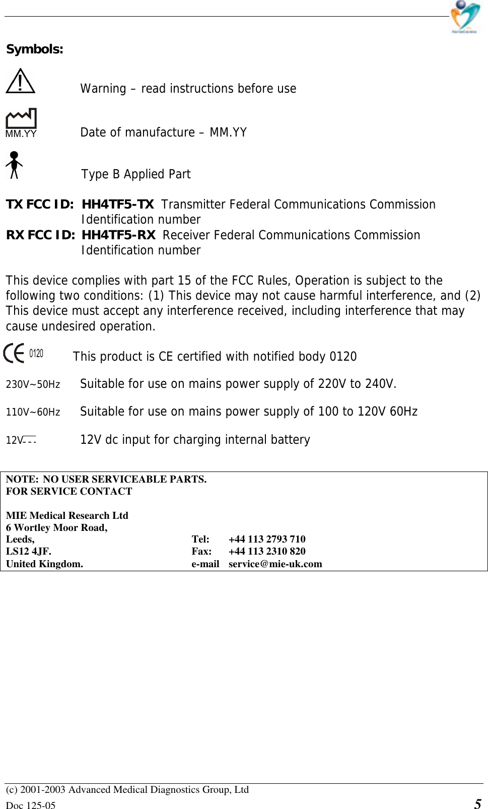    (c) 2001-2003 Advanced Medical Diagnostics Group, Ltd Doc 125-05    5 Symbols:      Warning – read instructions before use      Date of manufacture – MM.YY   Type B Applied Part  TX FCC ID:  HH4TF5-TX  Transmitter Federal Communications Commission Identification number RX FCC ID: HH4TF5-RX  Receiver Federal Communications Commission Identification number  This device complies with part 15 of the FCC Rules, Operation is subject to the  following two conditions: (1) This device may not cause harmful interference, and (2)  This device must accept any interference received, including interference that may  cause undesired operation.       This product is CE certified with notified body 0120  230V~50Hz Suitable for use on mains power supply of 220V to 240V.  110V~60Hz Suitable for use on mains power supply of 100 to 120V 60Hz  12V    12V dc input for charging internal battery   NOTE: NO USER SERVICEABLE PARTS. FOR SERVICE CONTACT  MIE Medical Research Ltd 6 Wortley Moor Road, Leeds,     Tel: +44 113 2793 710 LS12 4JF.    Fax: +44 113 2310 820 United Kingdom.   e-mail service@mie-uk.com               