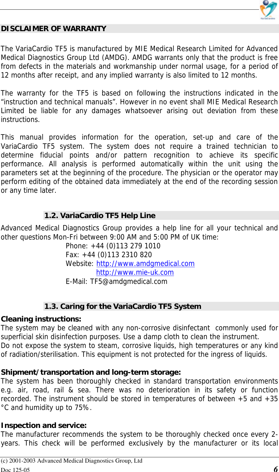    (c) 2001-2003 Advanced Medical Diagnostics Group, Ltd Doc 125-05    6 DISCLAIMER OF WARRANTY  The VariaCardio TF5 is manufactured by MIE Medical Research Limited for Advanced Medical Diagnostics Group Ltd (AMDG). AMDG warrants only that the product is free from defects in the materials and workmanship under normal usage, for a period of 12 months after receipt, and any implied warranty is also limited to 12 months.  The warranty for the TF5 is based on following the instructions indicated in the “instruction and technical manuals”. However in no event shall MIE Medical Research Limited be liable for any damages whatsoever arising out deviation from these instructions.   This manual provides information for the operation, set-up and care of the VariaCardio TF5 system. The system does not require a trained technician to determine fiducial points and/or pattern recognition to achieve its specific performance. All analysis is performed automatically within the unit using the parameters set at the beginning of the procedure. The physician or the operator may perform editing of the obtained data immediately at the end of the recording session or any time later.  1.2. VariaCardio TF5 Help Line Advanced Medical Diagnostics Group provides a help line for all your technical and other questions Mon-Fri between 9:00 AM and 5:00 PM of UK time: Phone: +44 (0)113 279 1010 Fax: +44 (0)113 2310 820  Website: http://www.amdgmedical.com   http://www.mie-uk.com  E-Mail: TF5@amdgmedical.com  1.3. Caring for the VariaCardio TF5 System Cleaning instructions:  The system may be cleaned with any non-corrosive disinfectant  commonly used for superficial skin disinfection purposes. Use a damp cloth to clean the instrument. Do not expose the system to steam, corrosive liquids, high temperatures or any kind of radiation/sterilisation. This equipment is not protected for the ingress of liquids.   Shipment/transportation and long-term storage:  The system has been thoroughly checked in standard transportation environments e.g. air, road, rail &amp; sea. There was no deterioration in its safety or function recorded. The instrument should be stored in temperatures of between +5 and +35 °C and humidity up to 75%.  Inspection and service:  The manufacturer recommends the system to be thoroughly checked once every 2-years. This check will be performed exclusively by the manufacturer or its local 