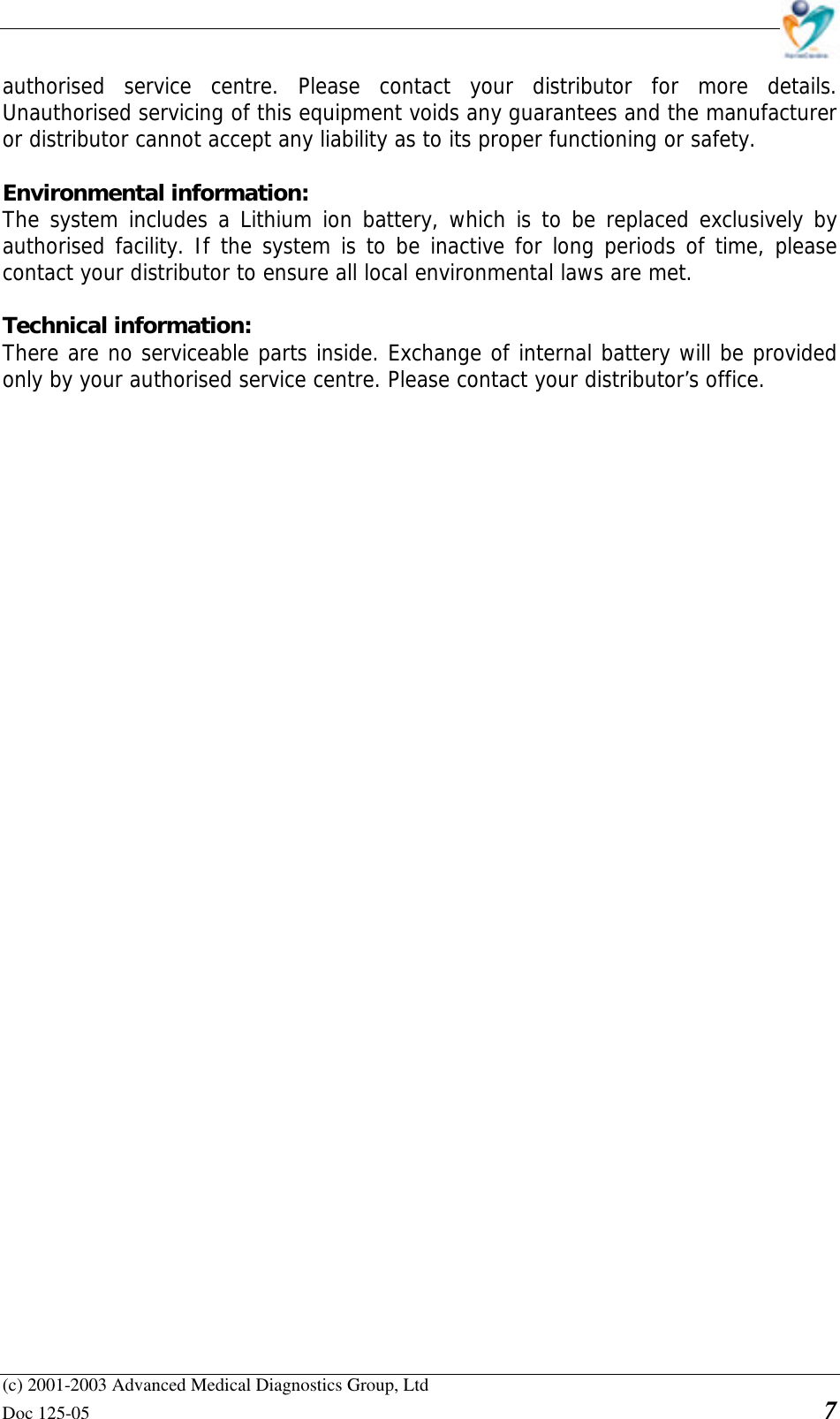    (c) 2001-2003 Advanced Medical Diagnostics Group, Ltd Doc 125-05    7 authorised service centre. Please contact your distributor for more details. Unauthorised servicing of this equipment voids any guarantees and the manufacturer or distributor cannot accept any liability as to its proper functioning or safety.  Environmental information:  The system includes a Lithium ion battery, which is to be replaced exclusively by authorised facility. If the system is to be inactive for long periods of time, please contact your distributor to ensure all local environmental laws are met.  Technical information:  There are no serviceable parts inside. Exchange of internal battery will be provided only by your authorised service centre. Please contact your distributor’s office. 