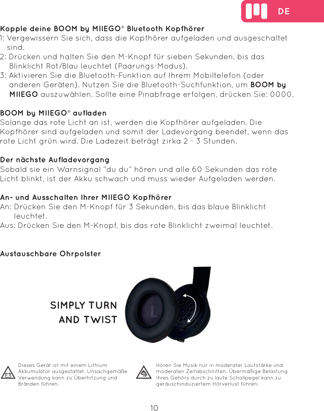  DE10  Dieses Ger&auml;t ist mit einem Lithium Akkumulator ausgestattet. Unsachgem&auml;&szlig;e Verwendung kann zu &Uuml;berhitzung und Br&auml;nden f&uuml;hren.H&ouml;ren Sie Musik nur in moderater Lautst&auml;rke und moderaten Zeitabschnitten. &Uuml;berm&auml;&szlig;ige Belastung Ihres Geh&ouml;rs durch zu laute Schallpegel kann zu ger&auml;uschinduziertem H&ouml;rverlust f&uuml;hren.  Kopple deine BOOM by MIIEGO&reg; Bluetooth Kopfh&ouml;rer1: Vergewissern Sie sich, dass die Kopfh&ouml;rer aufgeladen und ausgeschaltet    sind.2: Dr&uuml;cken und halten Sie den M-Knopf f&uuml;r sieben Sekunden, bis das     Blinklicht Rot/Blau leuchtet (Paarungs-Modus).3: Aktivieren Sie die Bluetooth-Funktion auf Ihrem Mobiltelefon (oder     anderen Ger&auml;ten). Nutzen Sie die Bluetooth-Suchfunktion, um BOOM by     MIIEGO auszuw&auml;hlen. Sollte eine Pinabfrage erfolgen, dr&uuml;cken Sie: 0000. BOOM by MIIEGO&reg; aufladenSolange das rote Licht an ist, werden die Kopfh&ouml;rer aufgeladen. Die Kopfh&ouml;rer sind aufgeladen und somit der Ladevorgang beendet, wenn das rote Licht gr&uuml;n wird. Die Ladezeit betr&auml;gt zirka 2 - 3 Stunden.Der n&auml;chste Aufladevorgang Sobald sie ein Warnsignal &ldquo;du du&rdquo; h&ouml;ren und alle 60 Sekunden das rote Licht blinkt, ist der Akku schwach und muss wieder Aufgeladen werden.An- und Ausschalten Ihrer MIIEGO Kopfh&ouml;rerAn: Dr&uuml;cken Sie den M-Knopf f&uuml;r 3 Sekunden, bis das blaue Blinklicht       leuchtet.Aus: Dr&uuml;cken Sie den M-Knopf, bis das rote Blinklicht zweimal leuchtet.Austauschbare Ohrpolster