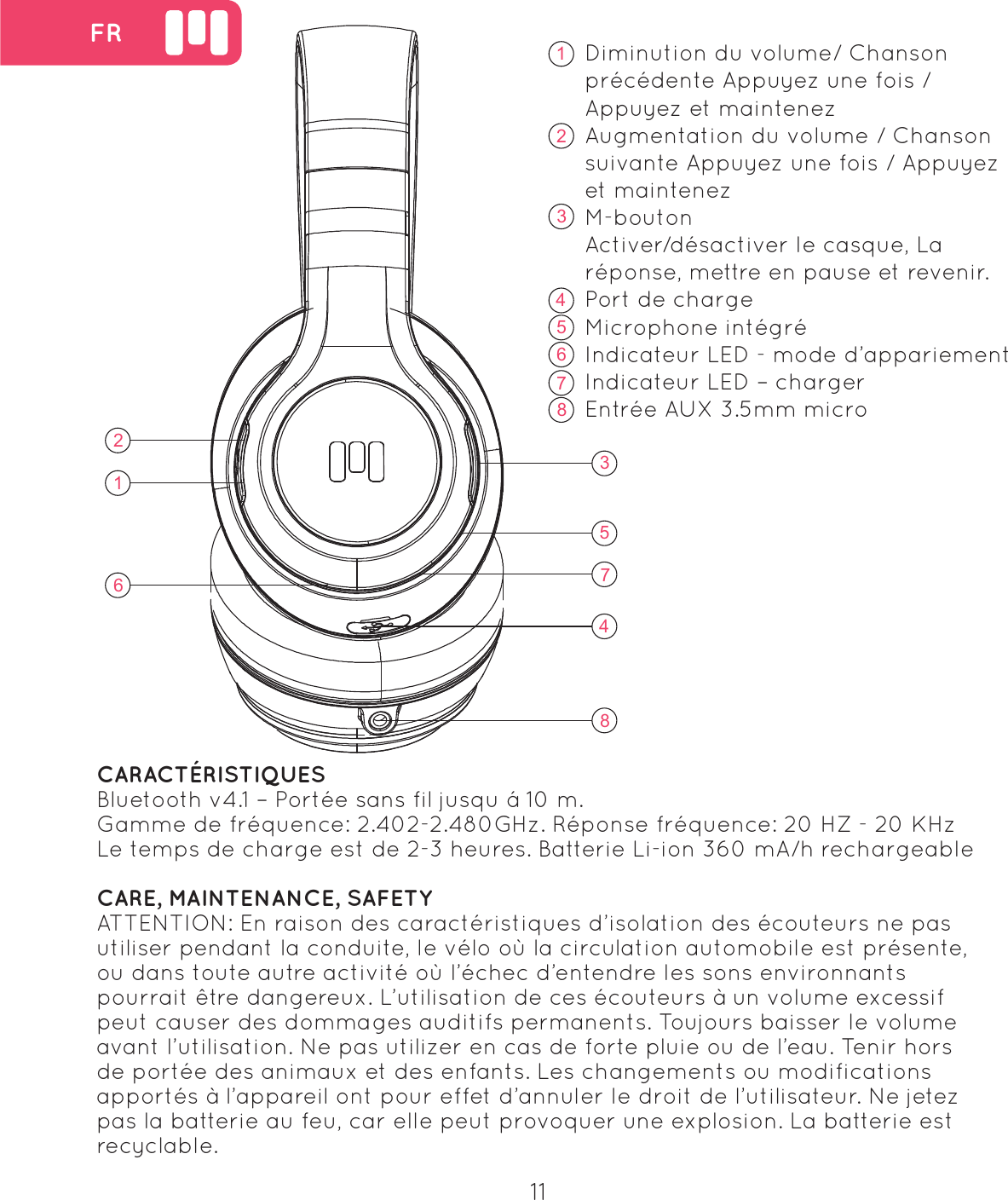 16235748 FR1623578411Diminution du volume/ Chanson pr&eacute;c&eacute;dente Appuyez une fois / Appuyez et maintenezAugmentation du volume / Chanson suivante Appuyez une fois / Appuyez et maintenezM-boutonActiver/d&eacute;sactiver le casque, La r&eacute;ponse, mettre en pause et revenir.Port de chargeMicrophone int&eacute;gr&eacute;Indicateur LED - mode d&rsquo;appariementIndicateur LED &ndash; chargerEntr&eacute;e AUX 3.5mm microCARACT&Eacute;RISTIQUESBluetooth v4.1 &ndash; Port&eacute;e sans fil jusqu &aacute; 10 m.Gamme de fr&eacute;quence: 2.402-2.480GHz. R&eacute;ponse fr&eacute;quence: 20 HZ - 20 KHzLe temps de charge est de 2-3 heures. Batterie Li-ion 360 mA/h rechargeableCARE, MAINTENANCE, SAFETYATTENTION: En raison des caract&eacute;ristiques d&rsquo;isolation des &eacute;couteurs ne pas utiliser pendant la conduite, le v&eacute;lo o&ugrave; la circulation automobile est pr&eacute;sente, ou dans toute autre activit&eacute; o&ugrave; l&rsquo;&eacute;chec d&rsquo;entendre les sons environnants pourrait &ecirc;tre dangereux. L&rsquo;utilisation de ces &eacute;couteurs &agrave; un volume excessif peut causer des dommages auditifs permanents. Toujours baisser le volume avant l&rsquo;utilisation. Ne pas utilizer en cas de forte pluie ou de l&rsquo;eau. Tenir hors de port&eacute;e des animaux et des enfants. Les changements ou modifications apport&eacute;s &agrave; l&rsquo;appareil ont pour effet d&rsquo;annuler le droit de l&rsquo;utilisateur. Ne jetez pas la batterie au feu, car elle peut provoquer une explosion. La batterie est recyclable.