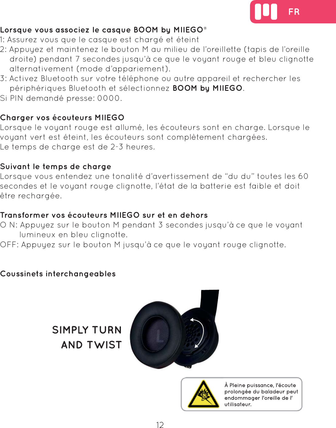  FR12Lorsque vous associez le casque BOOM by MIIEGO&reg;1: Assurez vous que le casque est charg&eacute; et &eacute;teint2: Appuyez et maintenez le bouton M au milieu de l&rsquo;oreillette (tapis de l&rsquo;oreille     droite) pendant 7 secondes jusqu&rsquo;&agrave; ce que le voyant rouge et bleu clignotte     alternativement (mode d&rsquo;appariement).3: Activez Bluetooth sur votre t&eacute;l&eacute;phone ou autre appareil et rechercher les     p&eacute;riph&eacute;riques Bluetooth et s&eacute;lectionnez BOOM by MIIEGO. Si PIN demand&eacute; presse: 0000.Charger vos &eacute;couteurs MIIEGOLorsque le voyant rouge est allum&eacute;, les &eacute;couteurs sont en charge. Lorsque le voyant vert est &eacute;teint, les &eacute;couteurs sont compl&egrave;tement charg&eacute;es.Le temps de charge est de 2-3 heures.Suivant le temps de chargeLorsque vous entendez une tonalit&eacute; d&rsquo;avertissement de &ldquo;du du&rdquo; toutes les 60 secondes et le voyant rouge clignotte, l&rsquo;&eacute;tat de la batterie est faible et doit &ecirc;tre recharg&eacute;e.Transformer vos &eacute;couteurs MIIEGO sur et en dehorsO N: Appuyez sur le bouton M pendant 3 secondes jusqu&rsquo;&agrave; ce que le voyant         lumineux en bleu clignotte.OFF: Appuyez sur le bouton M jusqu&rsquo;&agrave; ce que le voyant rouge clignotte.Coussinets interchangeables 