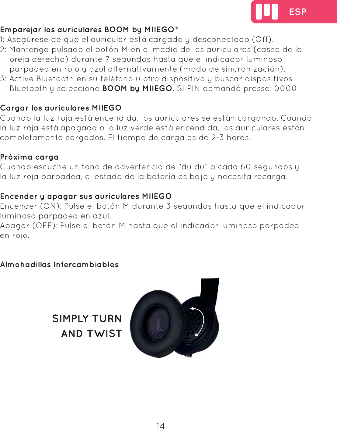  ESP14  Emparejar los auriculares BOOM by MIIEGO&reg;1: Aseg&uacute;rese de que el auricular est&aacute; cargado y desconectado (Off).2: Mantenga pulsado el bot&oacute;n M en el medio de los auriculares (casco de la     oreja derecha) durante 7 segundos hasta que el indicador luminoso     parpadea en rojo y azul alternativamente (modo de sincronizaci&oacute;n).3: Active Bluetooth en su tel&eacute;fono u otro dispositivo y buscar dispositivos     Bluetooth y seleccione BOOM by MIIEGO. Si PIN demand&eacute; presse: 0000Cargar los auriculares MIIEGOCuando la luz roja est&aacute; encendida, los auriculares se est&aacute;n cargando. Cuando la luz roja est&aacute; apagada o la luz verde est&aacute; encendida, los auriculares est&aacute;n completamente cargados. El tiempo de carga es de 2-3 horas.Pr&oacute;xima cargaCuando escuche un tono de advertencia de &ldquo;du du&rdquo; a cada 60 segundos y la luz roja parpadea, el estado de la bater&iacute;a es bajo y necesita recarga.Encender y apagar sus auriculares MIIEGOEncender (ON): Pulse el bot&oacute;n M durante 3 segundos hasta que el indicador luminoso parpadea en azul.Apagar (OFF): Pulse el bot&oacute;n M hasta que el indicador luminoso parpadea en rojo.Almohadillas Intercambiables