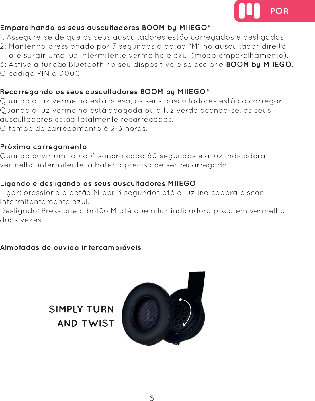  POR16Emparelhando os seus auscultadores BOOM by MIIEGO&reg; 1: Assegure-se de que os seus auscultadores est&atilde;o carregados e desligados.2: Mantenha pressionado por 7 segundos o bot&atilde;o &ldquo;M&rdquo; no auscultador direito     at&eacute; surgir uma luz intermitente vermelha e azul (modo emparelhamento).3: Active a fun&ccedil;&atilde;o Bluetooth no seu dispositivo e seleccione BOOM by MIIEGO.O c&oacute;digo PIN &eacute; 0000Recarregando os seus auscultadores BOOM by MIIEGO&reg; Quando a luz vermelha est&aacute; acesa, os seus auscultadores est&atilde;o a carregar. Quando a luz vermelha est&aacute; apagada ou a luz verde acende-se, os seus auscultadores est&atilde;o totalmente recarregados. O tempo de carregamento &eacute; 2-3 horas.Pr&oacute;ximo carregamento Quando ouvir um &ldquo;du du&rdquo; sonoro cada 60 segundos e a luz indicadora vermelha intermitente, a bateria precisa de ser recarregada. Ligando e desligando os seus auscultadores MIIEGOLigar: pressione o bot&atilde;o M por 3 segundos at&eacute; a luz indicadora piscar intermitentemente azul.Desligado: Pressione o bot&atilde;o M at&eacute; que a luz indicadora pisca em vermelho duas vezes.Almofadas de ouvido intercambi&aacute;veis 