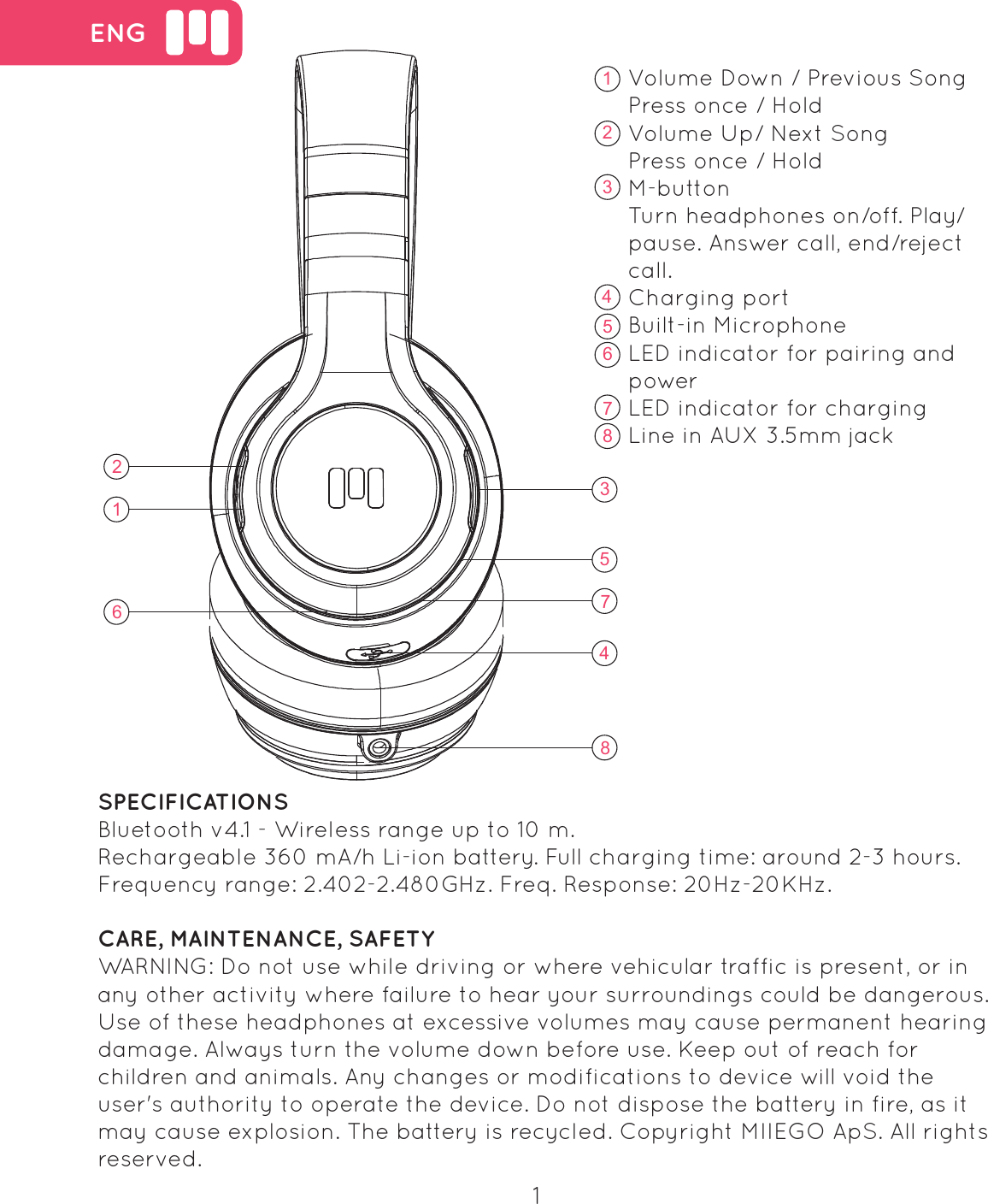  ENGVolume Down / Previous SongPress once / HoldVolume Up/ Next SongPress once / HoldM-buttonTurn headphones on/off. Play/pause. Answer call, end/reject call.Charging portBuilt-in MicrophoneLED indicator for pairing and power LED indicator for chargingLine in AUX 3.5mm jack    1623578416235748SPECIFICATIONSBluetooth v4.1 - Wireless range up to 10 m.Rechargeable 360 mA/h Li-ion battery. Full charging time: around 2-3 hours.Frequency range: 2.402-2.480GHz. Freq. Response: 20Hz-20KHz.CARE, MAINTENANCE, SAFETYWARNING: Do not use while driving or where vehicular traffic is present, or in any other activity where failure to hear your surroundings could be dangerous. Use of these headphones at excessive volumes may cause permanent hearing damage. Always turn the volume down before use. Keep out of reach for children and animals. Any changes or modifications to device will void the user's authority to operate the device. Do not dispose the battery in fire, as it may cause explosion. The battery is recycled. Copyright MIIEGO ApS. All rights reserved.1