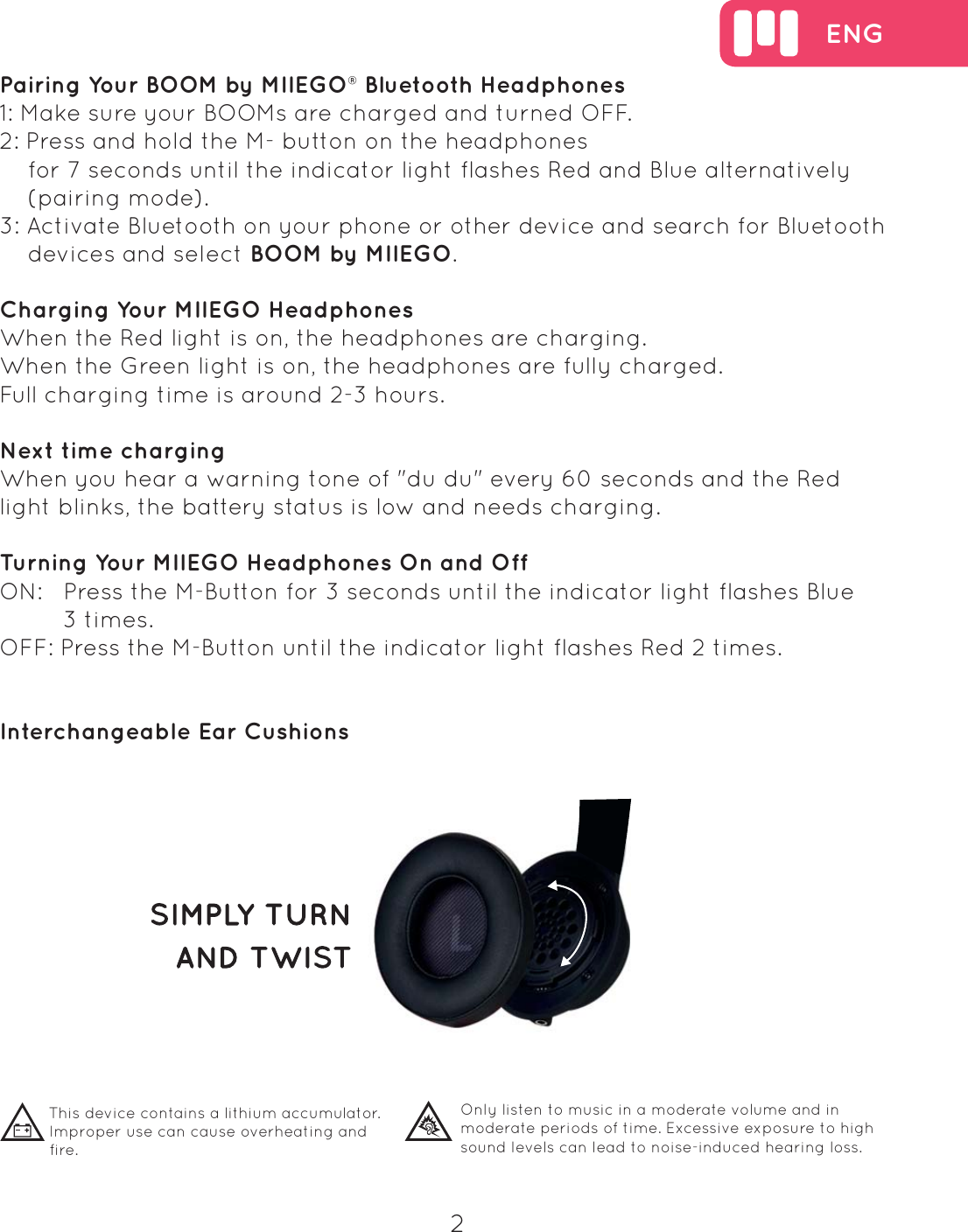 ENG2Pairing Your BOOM by MIIEGO&reg; Bluetooth Headphones1: Make sure your BOOMs are charged and turned OFF.2: Press and hold the M- button on the headphones    for 7 seconds until the indicator light flashes Red and Blue alternatively     (pairing mode).3: Activate Bluetooth on your phone or other device and search for Bluetooth     devices and select BOOM by MIIEGO.Charging Your MIIEGO HeadphonesWhen the Red light is on, the headphones are charging. When the Green light is on, the headphones are fully charged. Full charging time is around 2-3 hours.Next time chargingWhen you hear a warning tone of "du du" every 60 seconds and the Red light blinks, the battery status is low and needs charging.Turning Your MIIEGO Headphones On and OffON:   Press the M-Button for 3 seconds until the indicator light flashes Blue          3 times. OFF: Press the M-Button until the indicator light flashes Red 2 times.Interchangeable Ear CushionsThis device contains a lithium accumulator. Improper use can cause overheating and fire.  Only listen to music in a moderate volume and in moderate periods of time. Excessive exposure to high sound levels can lead to noise-induced hearing loss. 
