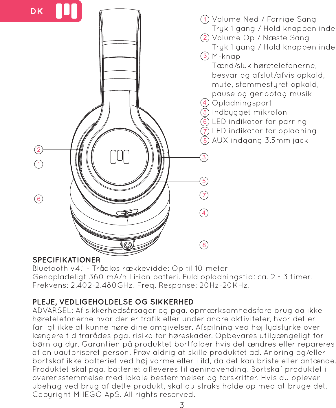 16235748 DKVolume Ned / Forrige SangTryk 1 gang / Hold knappen indeVolume Op / N&aelig;ste SangTryk 1 gang / Hold knappen indeM-knapT&aelig;nd/sluk h&oslash;retelefonerne, besvar og afslut/afvis opkald, mute, stemmestyret opkald, pause og genoptag musik OpladningsportIndbygget mikrofonLED indikator for parring LED indikator for opladningAUX indgang 3.5mm jack   162357843SPECIFIKATIONERBluetooth v4.1 - Tr&aring;dl&oslash;s r&aelig;kkevidde: Op til 10 meterGenopladeligt 360 mA/h Li-ion batteri. Fuld opladningstid: ca. 2 - 3 timer.Frekvens: 2.402-2.480GHz. Freq. Response: 20Hz-20KHz.PLEJE, VEDLIGEHOLDELSE OG SIKKERHEDADVARSEL: Af sikkerheds&aring;rsager og pga. opm&aelig;rksomhedsfare brug da ikke h&oslash;retelefonerne hvor der er trafik eller under andre aktiviteter, hvor det er farligt ikke at kunne h&oslash;re dine omgivelser. Afspilning ved h&oslash;j lydstyrke over l&aelig;ngere tid frar&aring;des pga. risiko for h&oslash;reskader. Opbevares utilg&aelig;ngeligt for b&oslash;rn og dyr. Garantien p&aring; produktet bortfalder hvis det &aelig;ndres eller repareres af en uautoriseret person. Pr&oslash;v aldrig at skille produktet ad. Anbring og/eller bortskaf ikke batteriet ved h&oslash;j varme eller i ild, da det kan briste eller ant&aelig;nde. Produktet skal pga. batteriet afleveres til genindvending. Bortskaf produktet i overensstemmelse med lokale bestemmelser og forskrifter. Hvis du oplever ubehag ved brug af dette produkt, skal du straks holde op med at bruge det. Copyright MIIEGO ApS. All rights reserved.