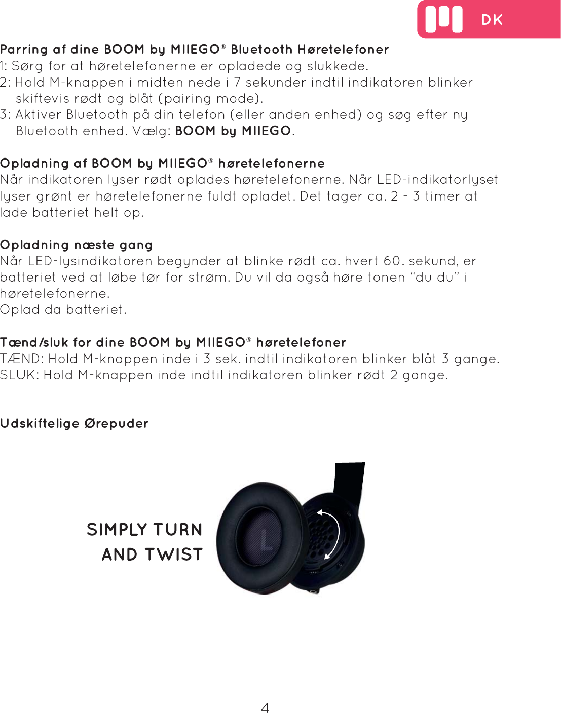  DK4Parring af dine BOOM by MIIEGO&reg; Bluetooth H&oslash;retelefoner1: S&oslash;rg for at h&oslash;retelefonerne er opladede og slukkede.2: Hold M-knappen i midten nede i 7 sekunder indtil indikatoren blinker     skiftevis r&oslash;dt og bl&aring;t (pairing mode).3: Aktiver Bluetooth p&aring; din telefon (eller anden enhed) og s&oslash;g efter ny     Bluetooth enhed. V&aelig;lg: BOOM by MIIEGO.Opladning af BOOM by MIIEGO&reg; h&oslash;retelefonerneN&aring;r indikatoren lyser r&oslash;dt oplades h&oslash;retelefonerne. N&aring;r LED-indikatorlyset lyser gr&oslash;nt er h&oslash;retelefonerne fuldt opladet. Det tager ca. 2 - 3 timer at lade batteriet helt op. Opladning n&aelig;ste gangN&aring;r LED-lysindikatoren begynder at blinke r&oslash;dt ca. hvert 60. sekund, er batteriet ved at l&oslash;be t&oslash;r for str&oslash;m. Du vil da ogs&aring; h&oslash;re tonen &ldquo;du du&rdquo; i h&oslash;retelefonerne.Oplad da batteriet.T&aelig;nd/sluk for dine BOOM by MIIEGO&reg; h&oslash;retelefonerT&AElig;ND: Hold M-knappen inde i 3 sek. indtil indikatoren blinker bl&aring;t 3 gange.SLUK: Hold M-knappen inde indtil indikatoren blinker r&oslash;dt 2 gange.Udskiftelige &Oslash;repuder