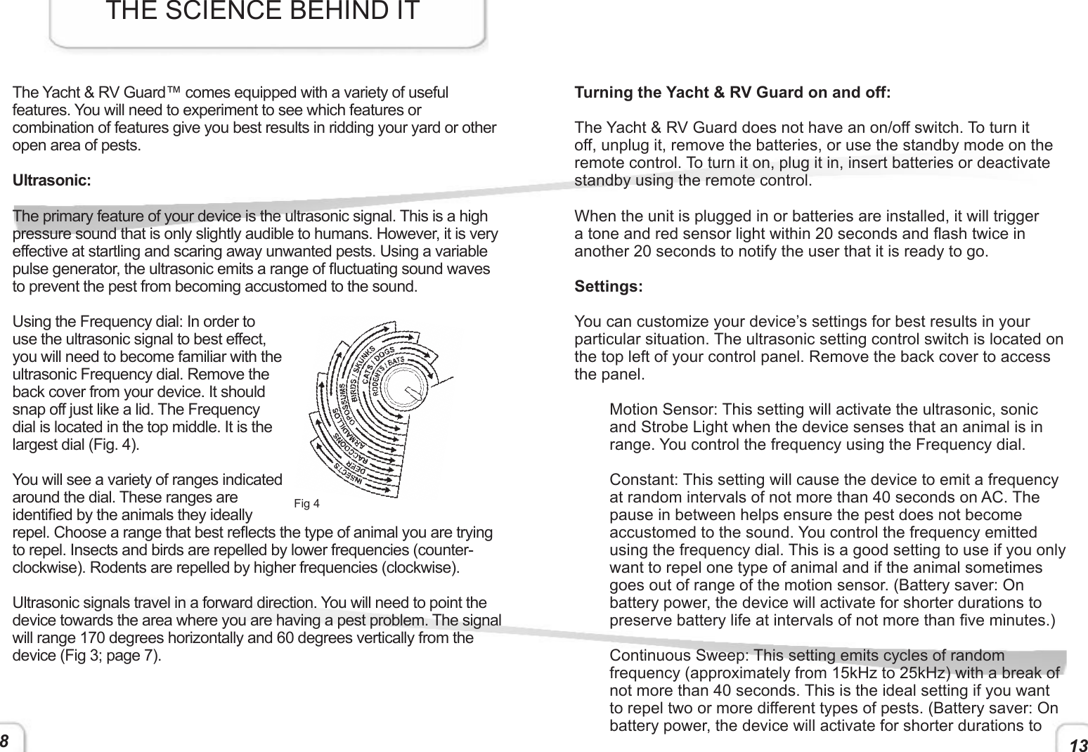138The Yacht &amp; RV Guard™ comes equipped with a variety of useful features. You will need to experiment to see which features or combination of features give you best results in ridding your yard or other open area of pests.Ultrasonic:The primary feature of your device is the ultrasonic signal. This is a high pressure sound that is only slightly audible to humans. However, it is very effective at startling and scaring away unwanted pests. Using a variable pulse generator, the ultrasonic emits a range of uctuating sound waves to prevent the pest from becoming accustomed to the sound. Using the Frequency dial: In order to use the ultrasonic signal to best effect, you will need to become familiar with the ultrasonic Frequency dial. Remove the back cover from your device. It should snap off just like a lid. The Frequency dial is located in the top middle. It is the largest dial (Fig. 4). You will see a variety of ranges indicated around the dial. These ranges are identied by the animals they ideally repel. Choose a range that best reects the type of animal you are trying to repel. Insects and birds are repelled by lower frequencies (counter-clockwise). Rodents are repelled by higher frequencies (clockwise). Ultrasonic signals travel in a forward direction. You will need to point the device towards the area where you are having a pest problem. The signal will range 170 degrees horizontally and 60 degrees vertically from the device (Fig 3; page 7). THE SCIENCE BEHIND ITFig 4Turning the Yacht &amp; RV Guard on and off:The Yacht &amp; RV Guard does not have an on/off switch. To turn it off, unplug it, remove the batteries, or use the standby mode on the remote control. To turn it on, plug it in, insert batteries or deactivate standby using the remote control. When the unit is plugged in or batteries are installed, it will trigger a tone and red sensor light within 20 seconds and ash twice in another 20 seconds to notify the user that it is ready to go. Settings: You can customize your device’s settings for best results in your particular situation. The ultrasonic setting control switch is located on the top left of your control panel. Remove the back cover to access the panel.Motion Sensor: This setting will activate the ultrasonic, sonic and Strobe Light when the device senses that an animal is in range. You control the frequency using the Frequency dial.Constant: This setting will cause the device to emit a frequency at random intervals of not more than 40 seconds on AC. The pause in between helps ensure the pest does not become accustomed to the sound. You control the frequency emitted using the frequency dial. This is a good setting to use if you only want to repel one type of animal and if the animal sometimes goes out of range of the motion sensor. (Battery saver: On battery power, the device will activate for shorter durations to preserve battery life at intervals of not more than ve minutes.)Continuous Sweep: This setting emits cycles of random frequency (approximately from 15kHz to 25kHz) with a break of not more than 40 seconds. This is the ideal setting if you want to repel two or more different types of pests. (Battery saver: On battery power, the device will activate for shorter durations to 
