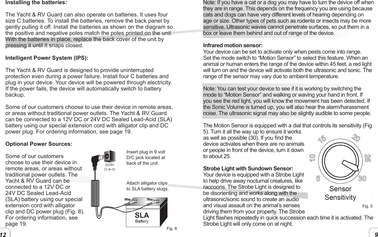 12 9Installing the batteries:The Yacht &amp; RV Guard can also operate on batteries. It uses four size C batteries. To install the batteries, remove the back panel by gently pulling it off. Install the batteries as shown on the diagram so the positive and negative poles match the poles printed on the unit. With the batteries in place, replace the back cover of the unit by pressing it until it snaps closed. Intelligent Power System (IPS):The Yacht &amp; RV Guard is designed to provide uninterrupted protection even during a power failure. Install four C batteries and plug in your device. Your device will be powered through electricity. If the power fails, the device will automatically switch to battery backup. Some of our customers choose to use their device in remote areas, or areas without traditional power outlets. The Yacht &amp; RV Guard can be connected to a 12V DC or 24V DC Sealed Lead-Acid (SLA) battery using our special extension cord with alligator clip and DC power plug. For ordering information, see page 19.Optional Power Sources:Some of our customers choose to use their device in remote areas, or areas without traditional power outlets. The Yacht &amp; RV Guard can be connected to a 12V DC or 24V DC Sealed Lead-Acid (SLA) battery using our special extension cord with alligator clip and DC power plug (Fig. 8). For ordering information, see page 19.Note: If you have a cat or a dog you may have to turn the device off when they are in range. This depends on the frequency you are using because cats and dogs can have very different levels of hearing depending on age or size. Other types of pets such as rodents or insects may be more sensitive. Ultrasonic waves cannot penetrate surfaces, so put them in a box or leave them behind and out of range of the device. Infrared motion sensor:Your device can be set to activate only when pests come into range. Set the mode switch to “Motion Sensor” to select this feature. When an animal or human enters the range of the device within 45 feet, a red light will turn on and the device will activate both the ultrasonic and sonic. The range of the sensor may vary due to ambient temperature.Note: You can test your device to see if it is working by switching the mode to “Motion Sensor” and walking or waving your hand in front. If you see the red light, you will know the movement has been detected. If the Sonic Volume is turned up, you will also hear the alarm/harassment noise. The ultrasonic signal may also be slightly audible to some people. The Motion Sensor is equipped with a dial that controls its sensitivity (Fig. 5). Turn it all the way up to ensure it works as well as possible (30). If you nd the device activates when there are no animals or people in front of the device, turn it down to about 25. Strobe Light with Sundown Sensor:Your device is equipped with a Strobe Light to help drive away nocturnal creatures, like raccoons. The Strobe Light is designed to be disorienting and works along with the ultrasonic/sonic sound to create an audio and visual assault on the animal’s senses driving them from your property. The Strobe Light ashes repeatedly in quick succession each time it is activated. The Strobe Light will only come on at night.Fig. 8Fig. 5Insert plug in 9 volt D/C jack located at back of the unit.Attach alligator clips to SLA battery slugs.