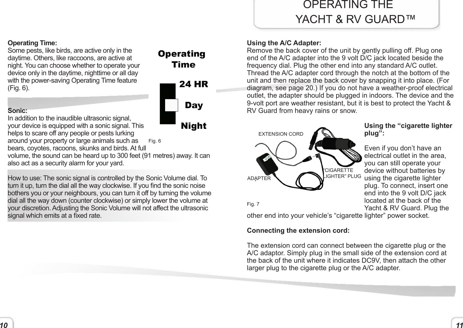 11Operating Time:Some pests, like birds, are active only in the daytime. Others, like raccoons, are active at night. You can choose whether to operate your device only in the daytime, nighttime or all day with the power-saving Operating Time feature (Fig. 6).Sonic:In addition to the inaudible ultrasonic signal, your device is equipped with a sonic signal. This helps to scare off any people or pests lurking around your property or large animals such as bears, coyotes, racoons, skunks and birds. At full volume, the sound can be heard up to 300 feet (91 metres) away. It can also act as a security alarm for your yard. How to use: The sonic signal is controlled by the Sonic Volume dial. To turn it up, turn the dial all the way clockwise. If you nd the sonic noise bothers you or your neighbours, you can turn it off by turning the volume dial all the way down (counter clockwise) or simply lower the volume at your discretion. Adjusting the Sonic Volume will not affect the ultrasonic signal which emits at a xed rate.    Fig. 6Using the A/C Adapter:Remove the back cover of the unit by gently pulling off. Plug one end of the A/C adapter into the 9 volt D/C jack located beside the frequency dial. Plug the other end into any standard A/C outlet. Thread the A/C adapter cord through the notch at the bottom of the unit and then replace the back cover by snapping it into place. (For diagram, see page 20.) If you do not have a weather-proof electrical outlet, the adapter should be plugged in indoors. The device and the 9-volt port are weather resistant, but it is best to protect the Yacht &amp; RV Guard from heavy rains or snow. Using the “cigarette lighter plug”:Even if you don’t have an electrical outlet in the area, you can still operate your device without batteries by using the cigarette lighter plug. To connect, insert one end into the 9 volt D/C jack located at the back of the Yacht &amp; RV Guard. Plug the other end into your vehicle’s “cigarette lighter” power socket.  Connecting the extension cord:The extension cord can connect between the cigarette plug or the A/C adaptor. Simply plug in the small side of the extension cord at the back of the unit where it indicates DC9V, then attach the other larger plug to the cigarette plug or the A/C adapter.OPERATING THE      YACHT &amp; RV GUARD™Fig. 7EXTENSION CORD“CIGARETTE LIGHTER” PLUGADAPTER10