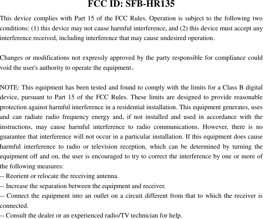  FCC ID: SFB-HR135 This device complies with Part 15 of the FCC Rules. Operation is subject to the following two conditions: (1) this device may not cause harmful interference, and (2) this device must accept any interference received, including interference that may cause undesired operation.      Changes or modifications not expressly approved by the party responsible for compliance could void the user&apos;s authority to operate the equipment。  NOTE: This equipment has been tested and found to comply with the limits for a Class B digital device, pursuant to Part  15 of the FCC Rules. These limits are designed to provide reasonable protection against harmful interference in a residential installation. This equipment generates, uses and  can  radiate  radio  frequency  energy  and,  if  not  installed  and  used  in  accordance  with  the instructions,  may  cause  harmful  interference  to  radio  communications.  However,  there  is  no guarantee that interference will not occur in a particular installation. If this equipment does cause harmful  interference  to  radio  or  television  reception,  which  can  be  determined  by  turning  the equipment off and on, the user is encouraged to try to correct the interference by one or more of the following measures: -- Reorient or relocate the receiving antenna.                     -- Increase the separation between the equipment and receiver.                           -- Connect the equipment into an outlet on a circuit different from that to which the receiver is connected.                     -- Consult the dealer or an experienced radio/TV technician for help.     