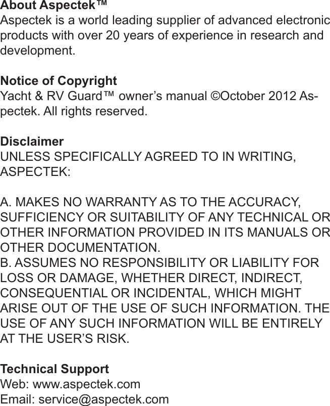 About Aspectek™Aspectek is a world leading supplier of advanced electronic products with over 20 years of experience in research and development.Notice of CopyrightYacht &amp; RV Guard™ owner’s manual ©October 2012 As-pectek. All rights reserved. DisclaimerUNLESS SPECIFICALLY AGREED TO IN WRITING,  ASPECTEK:A. MAKES NO WARRANTY AS TO THE ACCURACY, SUFFICIENCY OR SUITABILITY OF ANY TECHNICAL OR OTHER INFORMATION PROVIDED IN ITS MANUALS OR OTHER DOCUMENTATION.B. ASSUMES NO RESPONSIBILITY OR LIABILITY FOR LOSS OR DAMAGE, WHETHER DIRECT, INDIRECT, CONSEQUENTIAL OR INCIDENTAL, WHICH MIGHT ARISE OUT OF THE USE OF SUCH INFORMATION. THE USE OF ANY SUCH INFORMATION WILL BE ENTIRELY AT THE USER’S RISK. Technical SupportWeb: www.aspectek.comEmail: service@aspectek.com 