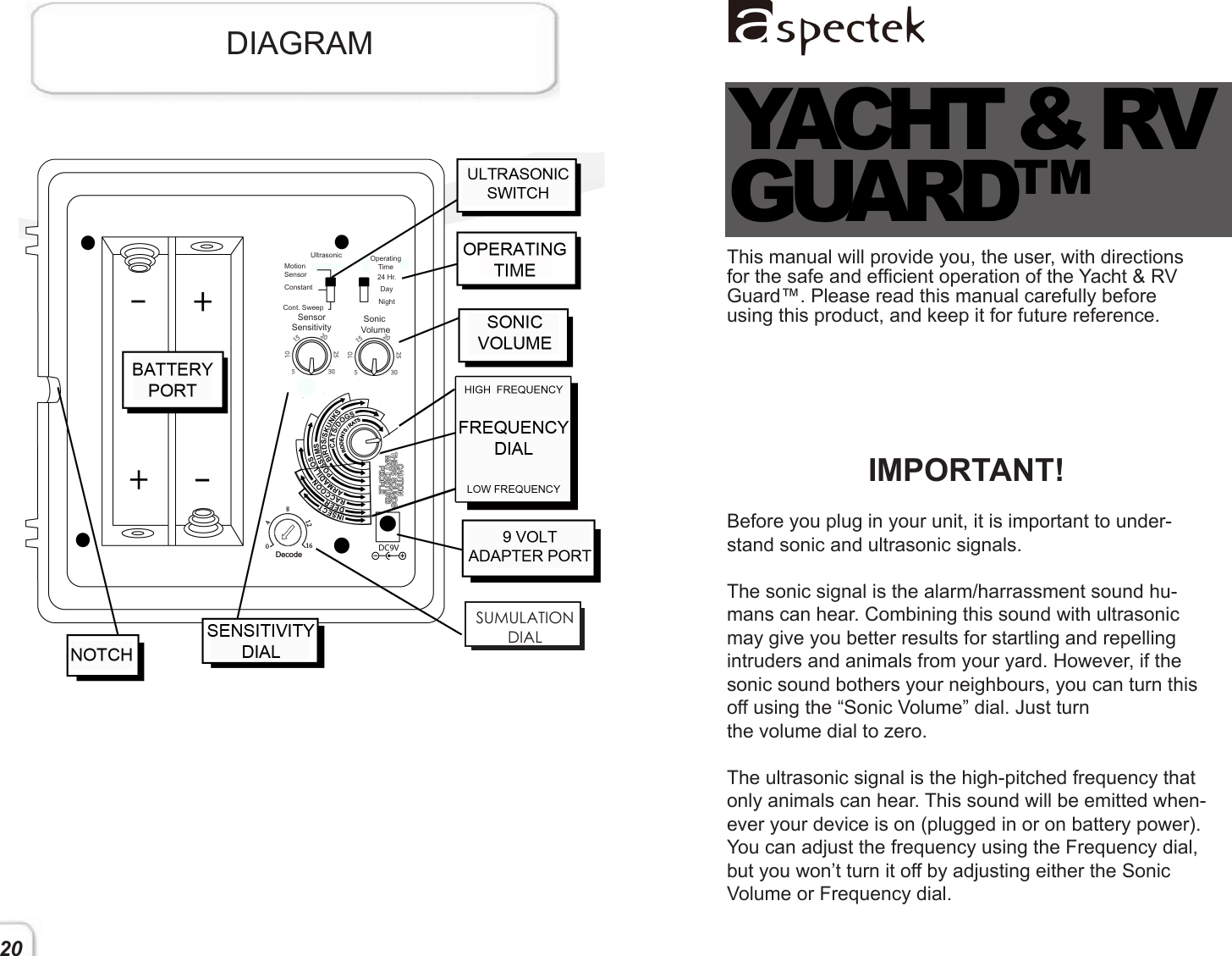 This manual will provide you, the user, with directions for the safe and efcient operation of the Yacht &amp; RV Guard™. Please read this manual carefully before using this product, and keep it for future reference.   IMPORTANT!Before you plug in your unit, it is important to under-stand sonic and ultrasonic signals. The sonic signal is the alarm/harrassment sound hu-mans can hear. Combining this sound with ultrasonic may give you better results for startling and repelling intruders and animals from your yard. However, if the sonic sound bothers your neighbours, you can turn this off using the “Sonic Volume” dial. Just turn the volume dial to zero. The ultrasonic signal is the high-pitched frequency that only animals can hear. This sound will be emitted when-ever your device is on (plugged in or on battery power). You can adjust the frequency using the Frequency dial, but you won’t turn it off by adjusting either the Sonic Volume or Frequency dial.      YACHT &amp; RVGUARD™DIAGRAM20UltrasonicMotionSensorConstantCont. SweepOperatingTime 24 Hr.DayNightSensor  SensitivitySonic Volume1680124DecodeSUMULATIONDIAL