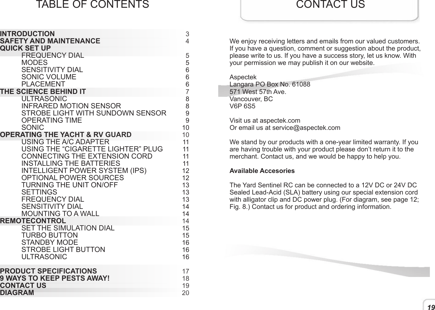 19TABLE OF CONTENTS34  5 56 66788991010111111111212131313141414151516161617181920INTRODUCTION SAFETY AND MAINTENANCE QUICK SET UP FREQUENCY DIAL MODES  SENSITIVITY DIAL  SONIC VOLUME PLACEMENTTHE SCIENCE BEHIND IT  ULTRASONIC  INFRARED MOTION SENSOR  STROBE LIGHT WITH SUNDOWN SENSOR  OPERATING TIME SONICOPERATING THE YACHT &amp; RV GUARD  USING THE A/C ADAPTER  USING THE “CIGARETTE LIGHTER” PLUG  CONNECTING THE EXTENSION CORD   INSTALLING THE BATTERIES  INTELLIGENT POWER SYSTEM (IPS)  OPTIONAL POWER SOURCES   TURNING THE UNIT ON/OFF  SETTINGS   FREQUENCY DIAL   SENSITIVITY DIAL  MOUNTING TO A WALLREMOTECONTROL SET THE SIMULATION DIAL TURBO BUTTON  STANDBY MODE STROBE LIGHT BUTTON ULTRASONICPRODUCT SPECIFICATIONS 9 WAYS TO KEEP PESTS AWAY! CONTACT US DIAGRAMCONTACT USWe enjoy receiving letters and emails from our valued customers. If you have a question, comment or suggestion about the product, please write to us. If you have a success story, let us know. With your permission we may publish it on our website. AspectekLangara PO Box No. 61088571 West 57th Ave.Vancouver, BCV6P 6S5Visit us at aspectek.comOr email us at service@aspectek.comWe stand by our products with a one-year limited warranty. If you are having trouble with your product please don’t return it to the merchant. Contact us, and we would be happy to help you. Available AccesoriesThe Yard Sentinel RC can be connected to a 12V DC or 24V DC Sealed Lead-Acid (SLA) battery using our special extension cord with alligator clip and DC power plug. (For diagram, see page 12; Fig. 8.) Contact us for product and ordering information. 