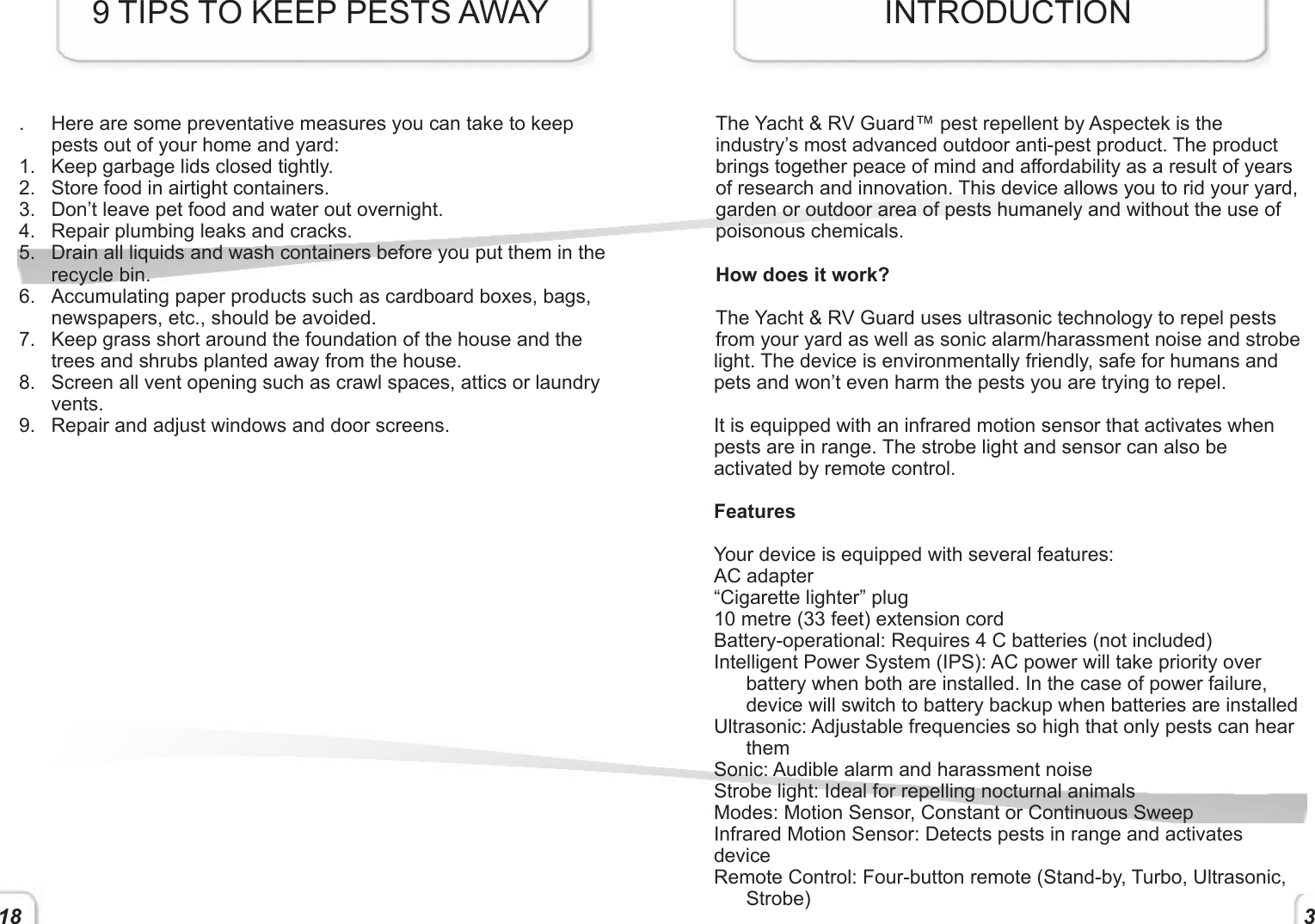 18.  Here are some preventative measures you can take to keep pests out of your home and yard:1.  Keep garbage lids closed tightly.2.  Store food in airtight containers.3.  Don’t leave pet food and water out overnight.4.  Repair plumbing leaks and cracks.5.  Drain all liquids and wash containers before you put them in the recycle bin. 6.  Accumulating paper products such as cardboard boxes, bags, newspapers, etc., should be avoided.7.  Keep grass short around the foundation of the house and the trees and shrubs planted away from the house.8.  Screen all vent opening such as crawl spaces, attics or laundry vents. 9.  Repair and adjust windows and door screens.9 TIPS TO KEEP PESTS AWAYThe Yacht &amp; RV Guard™ pest repellent by Aspectek is the industry’s most advanced outdoor anti-pest product. The product brings together peace of mind and affordability as a result of years of research and innovation. This device allows you to rid your yard, garden or outdoor area of pests humanely and without the use of poisonous chemicals.How does it work?The Yacht &amp; RV Guard uses ultrasonic technology to repel pests from your yard as well as sonic alarm/harassment noise and strobe light. The device is environmentally friendly, safe for humans and pets and won’t even harm the pests you are trying to repel. It is equipped with an infrared motion sensor that activates when pests are in range. The strobe light and sensor can also be activated by remote control.FeaturesYour device is equipped with several features:AC adapter“Cigarette lighter” plug10 metre (33 feet) extension cordBattery-operational: Requires 4 C batteries (not included)Intelligent Power System (IPS): AC power will take priority over battery when both are installed. In the case of power failure, device will switch to battery backup when batteries are installedUltrasonic: Adjustable frequencies so high that only pests can hear themSonic: Audible alarm and harassment noiseStrobe light: Ideal for repelling nocturnal animalsModes: Motion Sensor, Constant or Continuous SweepInfrared Motion Sensor: Detects pests in range and activates deviceRemote Control: Four-button remote (Stand-by, Turbo, Ultrasonic, Strobe)INTRODUCTION3