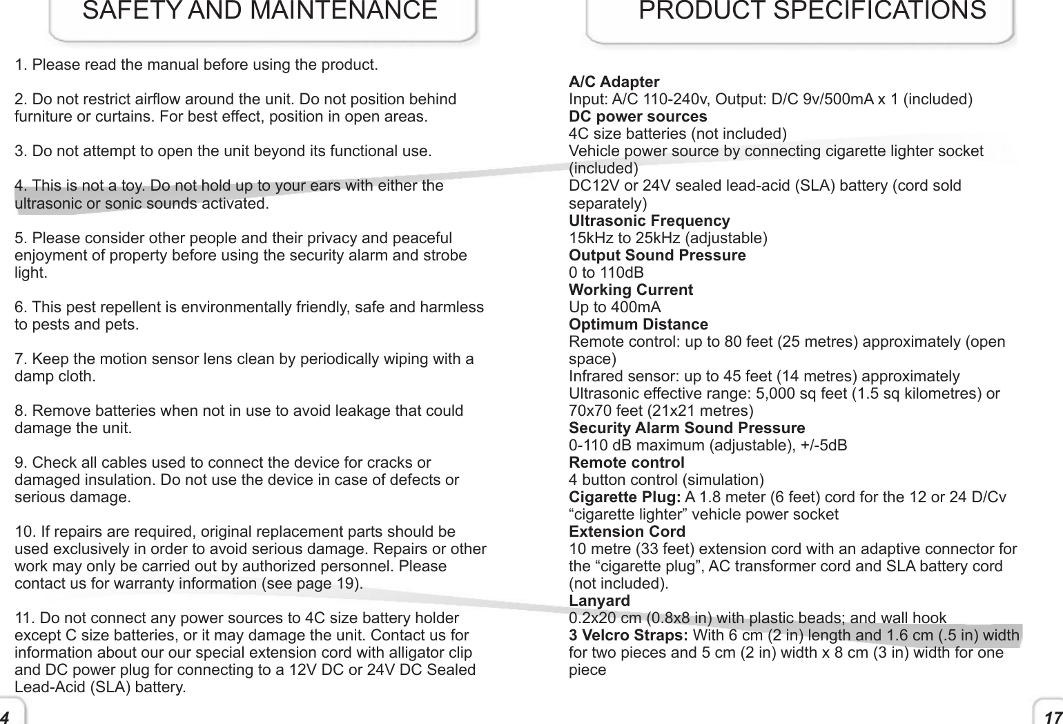 4 171. Please read the manual before using the product.2. Do not restrict airow around the unit. Do not position behind furniture or curtains. For best effect, position in open areas. 3. Do not attempt to open the unit beyond its functional use. 4. This is not a toy. Do not hold up to your ears with either the ultrasonic or sonic sounds activated.5. Please consider other people and their privacy and peaceful enjoyment of property before using the security alarm and strobe light.6. This pest repellent is environmentally friendly, safe and harmless to pests and pets. 7. Keep the motion sensor lens clean by periodically wiping with a damp cloth. 8. Remove batteries when not in use to avoid leakage that could damage the unit.9. Check all cables used to connect the device for cracks or damaged insulation. Do not use the device in case of defects or serious damage.10. If repairs are required, original replacement parts should be used exclusively in order to avoid serious damage. Repairs or other work may only be carried out by authorized personnel. Please contact us for warranty information (see page 19). 11. Do not connect any power sources to 4C size battery holder except C size batteries, or it may damage the unit. Contact us for information about our our special extension cord with alligator clip and DC power plug for connecting to a 12V DC or 24V DC Sealed Lead-Acid (SLA) battery.SAFETY AND MAINTENANCEA/C AdapterInput: A/C 110-240v, Output: D/C 9v/500mA x 1 (included)DC power sources 4C size batteries (not included)Vehicle power source by connecting cigarette lighter socket (included) DC12V or 24V sealed lead-acid (SLA) battery (cord sold separately)Ultrasonic Frequency15kHz to 25kHz (adjustable)Output Sound Pressure0 to 110dBWorking CurrentUp to 400mAOptimum DistanceRemote control: up to 80 feet (25 metres) approximately (open space)Infrared sensor: up to 45 feet (14 metres) approximatelyUltrasonic effective range: 5,000 sq feet (1.5 sq kilometres) or 70x70 feet (21x21 metres)Security Alarm Sound Pressure0-110 dB maximum (adjustable), +/-5dBRemote control4 button control (simulation)Cigarette Plug: A 1.8 meter (6 feet) cord for the 12 or 24 D/Cv “cigarette lighter” vehicle power socketExtension Cord10 metre (33 feet) extension cord with an adaptive connector for the “cigarette plug”, AC transformer cord and SLA battery cord (not included). Lanyard0.2x20 cm (0.8x8 in) with plastic beads; and wall hook3 Velcro Straps: With 6 cm (2 in) length and 1.6 cm (.5 in) width for two pieces and 5 cm (2 in) width x 8 cm (3 in) width for one piece   PRODUCT SPECIFICATIONS 