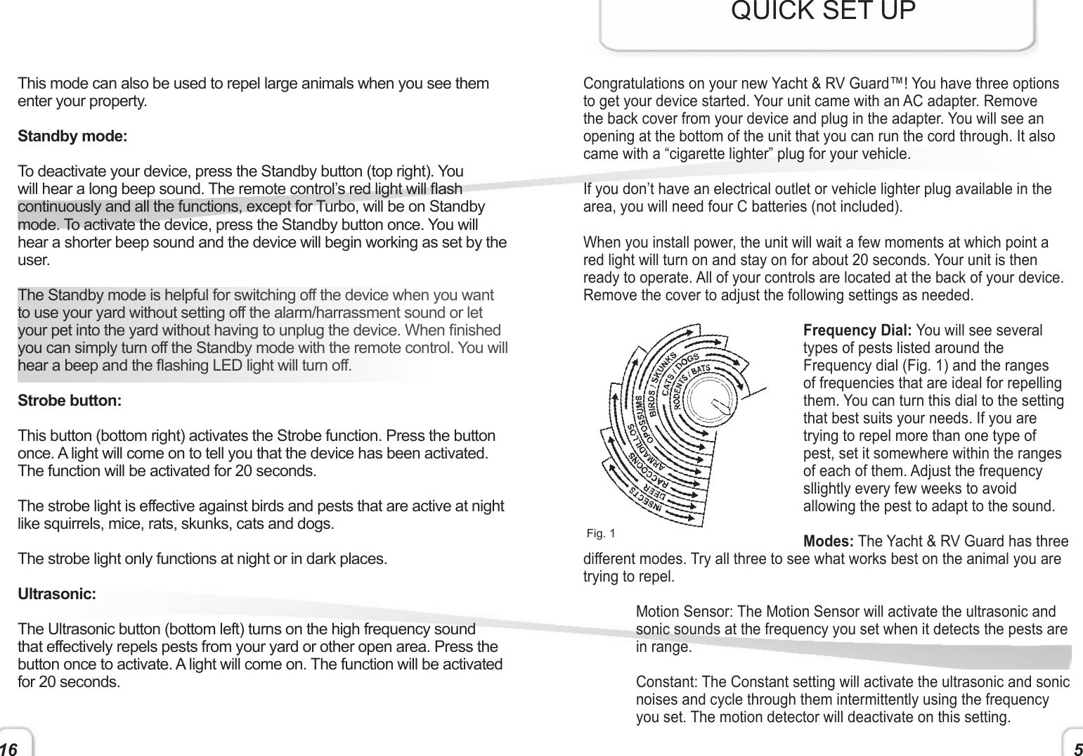 16 5This mode can also be used to repel large animals when you see them enter your property.Standby mode:To deactivate your device, press the Standby button (top right). You will hear a long beep sound. The remote control’s red light will ash continuously and all the functions, except for Turbo, will be on Standby mode. To activate the device, press the Standby button once. You will hear a shorter beep sound and the device will begin working as set by the user.The Standby mode is helpful for switching off the device when you want to use your yard without setting off the alarm/harrassment sound or let your pet into the yard without having to unplug the device. When nished you can simply turn off the Standby mode with the remote control. You will hear a beep and the ashing LED light will turn off.Strobe button:This button (bottom right) activates the Strobe function. Press the button once. A light will come on to tell you that the device has been activated. The function will be activated for 20 seconds.The strobe light is effective against birds and pests that are active at night like squirrels, mice, rats, skunks, cats and dogs.  The strobe light only functions at night or in dark places.Ultrasonic:The Ultrasonic button (bottom left) turns on the high frequency sound that effectively repels pests from your yard or other open area. Press the button once to activate. A light will come on. The function will be activated for 20 seconds.Congratulations on your new Yacht &amp; RV Guard™! You have three options to get your device started. Your unit came with an AC adapter. Remove the back cover from your device and plug in the adapter. You will see an opening at the bottom of the unit that you can run the cord through. It also came with a “cigarette lighter” plug for your vehicle.If you don’t have an electrical outlet or vehicle lighter plug available in the area, you will need four C batteries (not included).When you install power, the unit will wait a few moments at which point a red light will turn on and stay on for about 20 seconds. Your unit is then ready to operate. All of your controls are located at the back of your device. Remove the cover to adjust the following settings as needed.Frequency Dial: You will see several types of pests listed around the Frequency dial (Fig. 1) and the ranges of frequencies that are ideal for repelling them. You can turn this dial to the setting that best suits your needs. If you are trying to repel more than one type of pest, set it somewhere within the ranges of each of them. Adjust the frequency sllightly every few weeks to avoid allowing the pest to adapt to the sound.Modes: The Yacht &amp; RV Guard has three different modes. Try all three to see what works best on the animal you are trying to repel.Motion Sensor: The Motion Sensor will activate the ultrasonic and sonic sounds at the frequency you set when it detects the pests are in range. Constant: The Constant setting will activate the ultrasonic and sonic noises and cycle through them intermittently using the frequency you set. The motion detector will deactivate on this setting.QUICK SET UPFig. 1