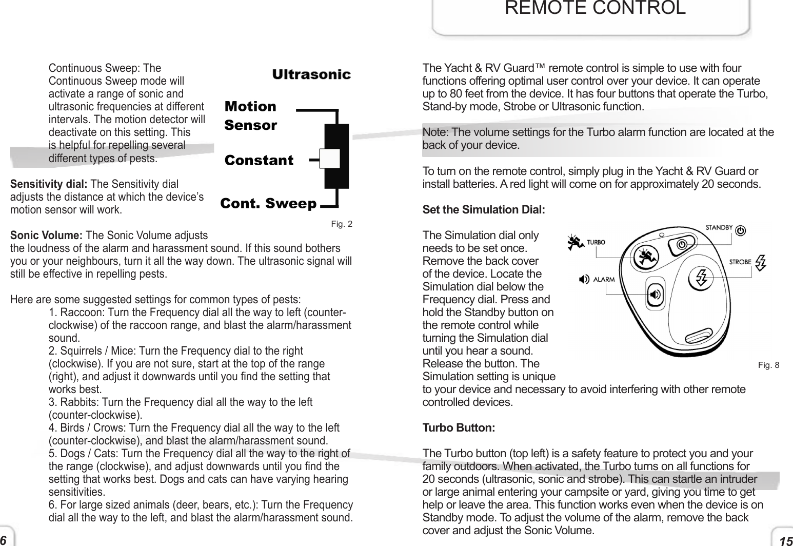 15Continuous Sweep: The Continuous Sweep mode will activate a range of sonic and ultrasonic frequencies at different intervals. The motion detector will deactivate on this setting. This is helpful for repelling several different types of pests. Sensitivity dial: The Sensitivity dial adjusts the distance at which the device’s motion sensor will work.Sonic Volume: The Sonic Volume adjusts the loudness of the alarm and harassment sound. If this sound bothers you or your neighbours, turn it all the way down. The ultrasonic signal will still be effective in repelling pests. Here are some suggested settings for common types of pests:1. Raccoon: Turn the Frequency dial all the way to left (counter-clockwise) of the raccoon range, and blast the alarm/harassment sound.2. Squirrels / Mice: Turn the Frequency dial to the right (clockwise). If you are not sure, start at the top of the range (right), and adjust it downwards until you nd the setting that works best.3. Rabbits: Turn the Frequency dial all the way to the left (counter-clockwise). 4. Birds / Crows: Turn the Frequency dial all the way to the left (counter-clockwise), and blast the alarm/harassment sound.5. Dogs / Cats: Turn the Frequency dial all the way to the right of the range (clockwise), and adjust downwards until you nd the setting that works best. Dogs and cats can have varying hearing sensitivities.  6. For large sized animals (deer, bears, etc.): Turn the Frequency dial all the way to the left, and blast the alarm/harassment sound. Fig. 2The Yacht &amp; RV Guard™ remote control is simple to use with four functions offering optimal user control over your device. It can operate up to 80 feet from the device. It has four buttons that operate the Turbo, Stand-by mode, Strobe or Ultrasonic function. Note: The volume settings for the Turbo alarm function are located at the back of your device. To turn on the remote control, simply plug in the Yacht &amp; RV Guard or install batteries. A red light will come on for approximately 20 seconds. Set the Simulation Dial:The Simulation dial only needs to be set once. Remove the back cover of the device. Locate the Simulation dial below the Frequency dial. Press and hold the Standby button on the remote control while turning the Simulation dial until you hear a sound. Release the button. The Simulation setting is unique to your device and necessary to avoid interfering with other remote controlled devices.Turbo Button:The Turbo button (top left) is a safety feature to protect you and your family outdoors. When activated, the Turbo turns on all functions for 20 seconds (ultrasonic, sonic and strobe). This can startle an intruder or large animal entering your campsite or yard, giving you time to get help or leave the area. This function works even when the device is on Standby mode. To adjust the volume of the alarm, remove the back cover and adjust the Sonic Volume.REMOTE CONTROLFig. 86