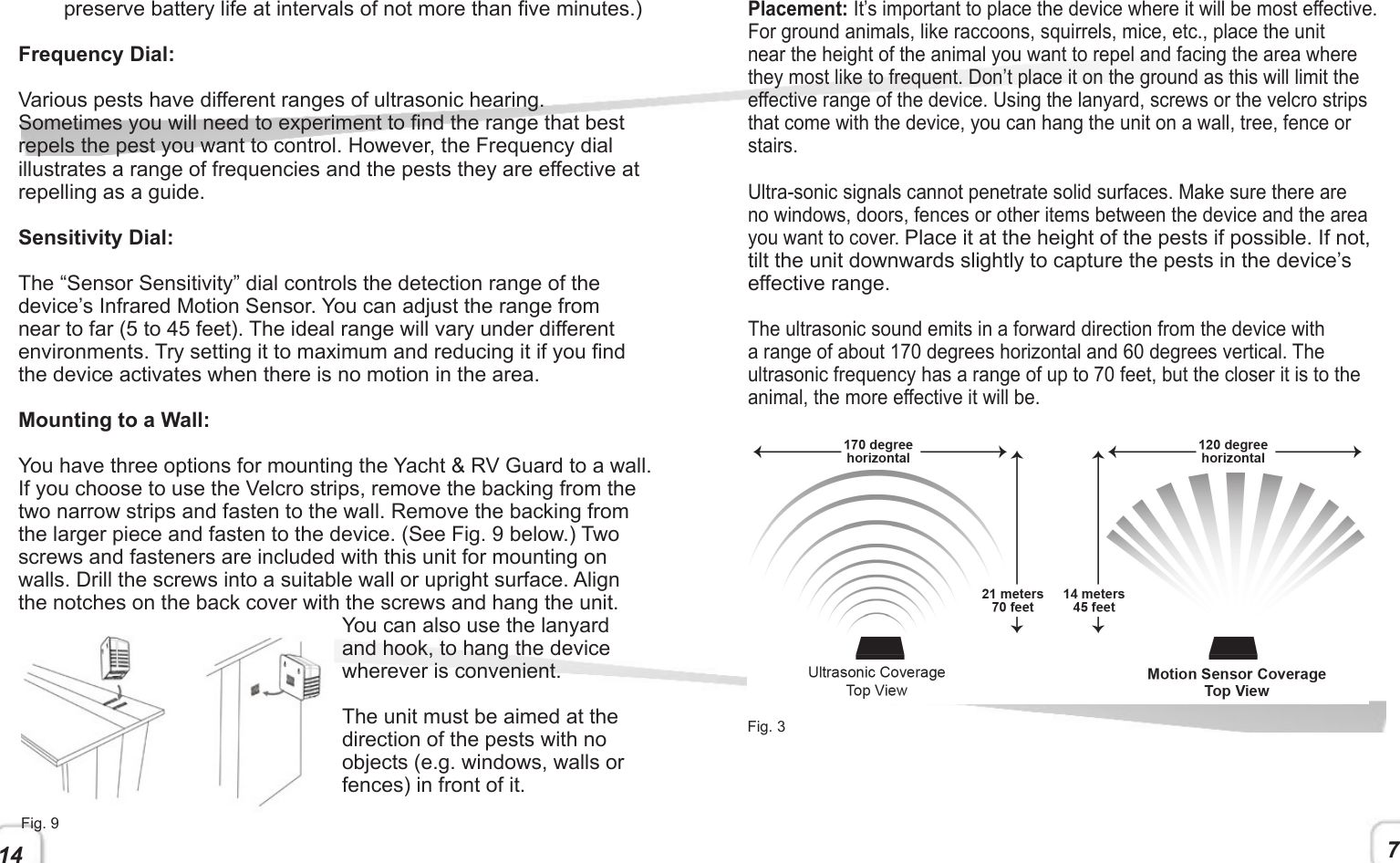 14 7preserve battery life at intervals of not more than ve minutes.)Frequency Dial:Various pests have different ranges of ultrasonic hearing. Sometimes you will need to experiment to nd the range that best repels the pest you want to control. However, the Frequency dial illustrates a range of frequencies and the pests they are effective at repelling as a guide.Sensitivity Dial:The “Sensor Sensitivity” dial controls the detection range of the device’s Infrared Motion Sensor. You can adjust the range from near to far (5 to 45 feet). The ideal range will vary under different environments. Try setting it to maximum and reducing it if you nd the device activates when there is no motion in the area. Mounting to a Wall:You have three options for mounting the Yacht &amp; RV Guard to a wall. If you choose to use the Velcro strips, remove the backing from the two narrow strips and fasten to the wall. Remove the backing from the larger piece and fasten to the device. (See Fig. 9 below.) Two screws and fasteners are included with this unit for mounting on walls. Drill the screws into a suitable wall or upright surface. Align the notches on the back cover with the screws and hang the unit. You can also use the lanyard and hook, to hang the device wherever is convenient.The unit must be aimed at the direction of the pests with no objects (e.g. windows, walls or fences) in front of it.Placement: It’s important to place the device where it will be most effective. For ground animals, like raccoons, squirrels, mice, etc., place the unit near the height of the animal you want to repel and facing the area where they most like to frequent. Don’t place it on the ground as this will limit the effective range of the device. Using the lanyard, screws or the velcro strips that come with the device, you can hang the unit on a wall, tree, fence or stairs. Ultra-sonic signals cannot penetrate solid surfaces. Make sure there are no windows, doors, fences or other items between the device and the area you want to cover. Place it at the height of the pests if possible. If not, tilt the unit downwards slightly to capture the pests in the device’s effective range. The ultrasonic sound emits in a forward direction from the device with a range of about 170 degrees horizontal and 60 degrees vertical. The ultrasonic frequency has a range of up to 70 feet, but the closer it is to the animal, the more effective it will be.Fig. 3Fig. 9