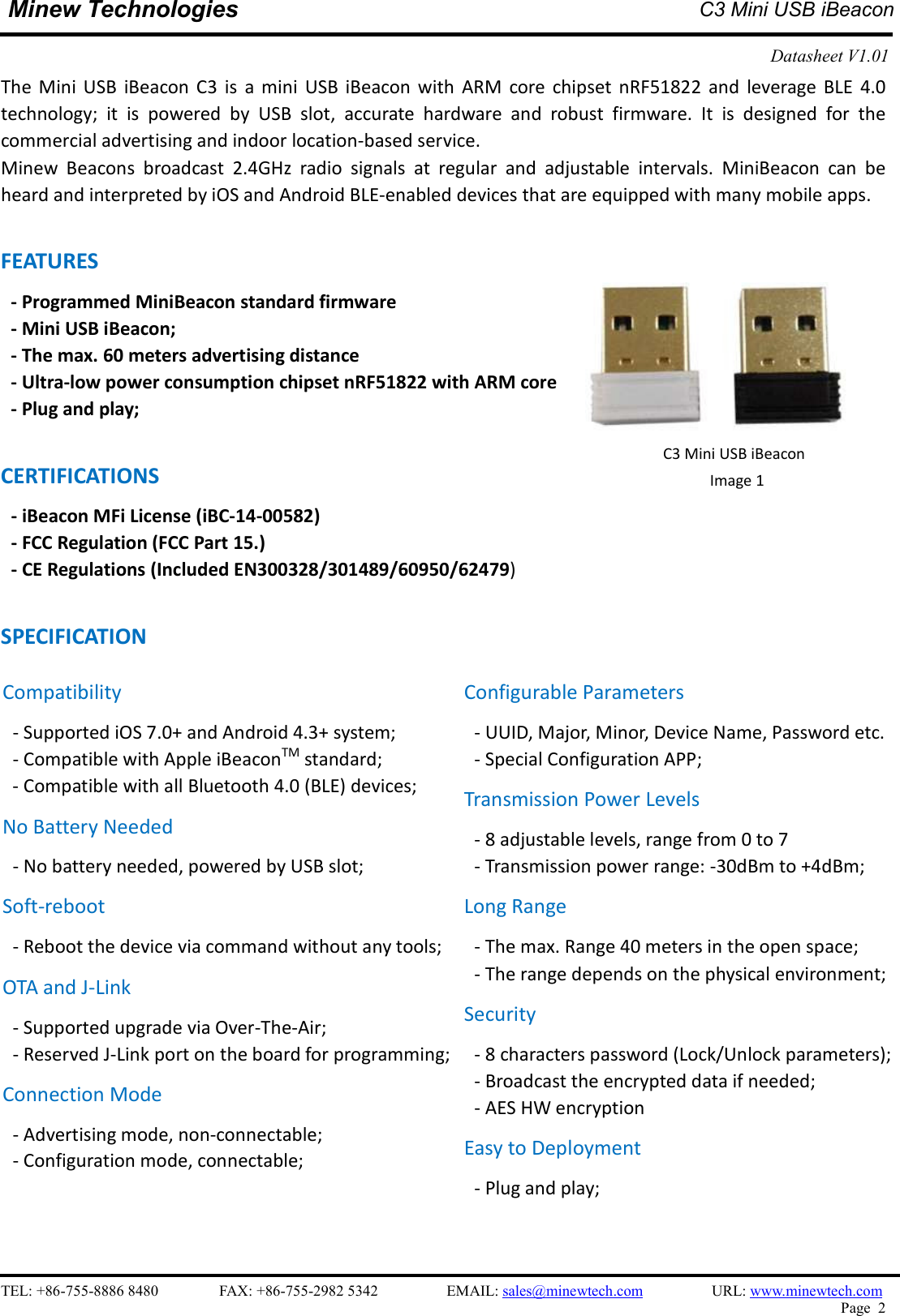   TEL: +86-755-8886 8480                FAX: +86-755-2982 5342                  EMAIL: sales@minewtech.com                  URL: www.minewtech.com Page  2  Minew Technologies  C3 Mini USB iBeacon  Datasheet V1.01    The  Mini  USB  iBeacon  C3  is  a  mini  USB  iBeacon  with  ARM  core  chipset  nRF51822  and  leverage  BLE  4.0 technology;  it  is  powered  by  USB  slot,  accurate  hardware  and  robust  firmware.  It  is  designed  for  the commercial advertising and indoor location-based service. Minew  Beacons  broadcast  2.4GHz  radio  signals  at  regular  and  adjustable  intervals.  MiniBeacon  can  be heard and interpreted by iOS and Android BLE-enabled devices that are equipped with many mobile apps.  FEATURES   - Programmed MiniBeacon standard firmware   - Mini USB iBeacon; - The max. 60 meters advertising distance - Ultra-low power consumption chipset nRF51822 with ARM core - Plug and play;  CERTIFICATIONS - iBeacon MFi License (iBC-14-00582)   - FCC Regulation (FCC Part 15.) - CE Regulations (Included EN300328/301489/60950/62479)  SPECIFICATION                          C3 Mini USB iBeacon Image 1   Compatibility - Supported iOS 7.0+ and Android 4.3+ system; - Compatible with Apple iBeaconTM standard;   - Compatible with all Bluetooth 4.0 (BLE) devices; No Battery Needed - No battery needed, powered by USB slot; Soft-reboot   - Reboot the device via command without any tools;   OTA and J-Link - Supported upgrade via Over-The-Air;   - Reserved J-Link port on the board for programming;  Connection Mode - Advertising mode, non-connectable;   - Configuration mode, connectable;   Configurable Parameters - UUID, Major, Minor, Device Name, Password etc. - Special Configuration APP; Transmission Power Levels - 8 adjustable levels, range from 0 to 7 - Transmission power range: -30dBm to +4dBm;   Long Range - The max. Range 40 meters in the open space;   - The range depends on the physical environment; Security - 8 characters password (Lock/Unlock parameters);   - Broadcast the encrypted data if needed; - AES HW encryption Easy to Deployment - Plug and play;    