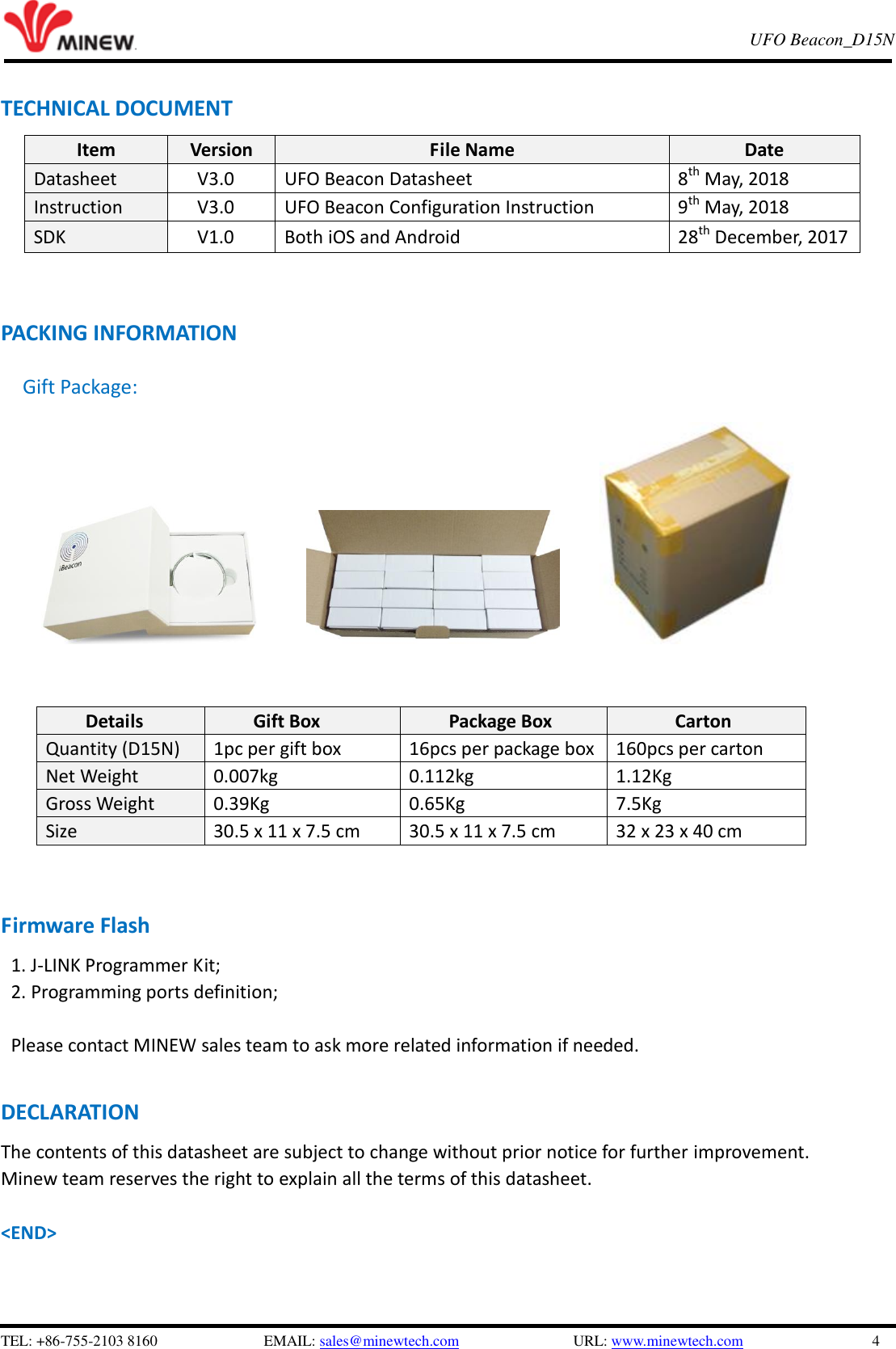   TEL: +86-755-2103 8160                          EMAIL: sales@minewtech.com               URL: www.minewtech.com                 4 E8 TagBeacon   UFO Beacon_D15N    TECHNICAL DOCUMENT Item Version File Name Date Datasheet V3.0 UFO Beacon Datasheet 8th May, 2018 Instruction V3.0 UFO Beacon Configuration Instruction 9th May, 2018 SDK     V1.0 Both iOS and Android 28th December, 2017      PACKING INFORMATION Gift Package:                                                                      Details Gift Box Package Box Carton Quantity (D15N) 1pc per gift box 16pcs per package box 160pcs per carton Net Weight 0.007kg 0.112kg 1.12Kg Gross Weight 0.39Kg 0.65Kg 7.5Kg Size 30.5 x 11 x 7.5 cm 30.5 x 11 x 7.5 cm 32 x 23 x 40 cm     Firmware Flash 1. J-LINK Programmer Kit;   2. Programming ports definition;  Please contact MINEW sales team to ask more related information if needed.  DECLARATION The contents of this datasheet are subject to change without prior notice for further improvement.   Minew team reserves the right to explain all the terms of this datasheet.    &lt;END&gt; 