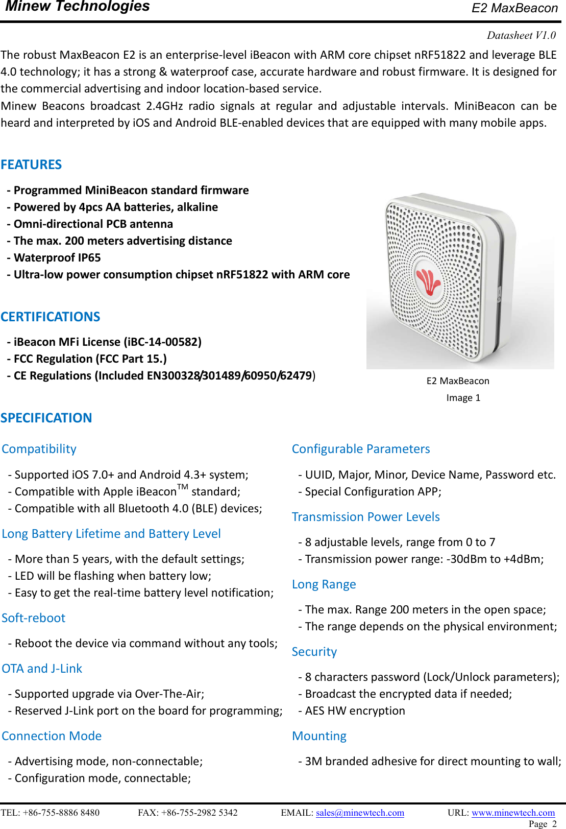    TEL: +86-755-8886 8480                FAX: +86-755-2982 5342                  EMAIL: sales@minewtech.com                  URL: www.minewtech.com Page  2  Minew Technologies E2 MaxBeacon   Datasheet V1.0    The robust MaxBeacon E2 is an enterprise-level iBeacon with ARM core chipset nRF51822 and leverage BLE 4.0 technology; it has a strong &amp; waterproof case, accurate hardware and robust firmware. It is designed for the commercial advertising and indoor location-based service. Minew  Beacons  broadcast  2.4GHz  radio  signals  at  regular  and  adjustable  intervals.  MiniBeacon  can  be heard and interpreted by iOS and Android BLE-enabled devices that are equipped with many mobile apps.  FEATURES - Programmed MiniBeacon standard firmware   - Powered by 4pcs AA batteries, alkaline - Omni-directional PCB antenna - The max. 200 meters advertising distance - Waterproof IP65 - Ultra-low power consumption chipset nRF51822 with ARM core  CERTIFICATIONS - iBeacon MFi License (iBC-14-00582)   - FCC Regulation (FCC Part 15.) - CE Regulations (Included EN300328/301489/60950/62479)  SPECIFICATION                                                     E2 MaxBeacon Image 1   Compatibility - Supported iOS 7.0+ and Android 4.3+ system; - Compatible with Apple iBeaconTM standard;   - Compatible with all Bluetooth 4.0 (BLE) devices; Long Battery Lifetime and Battery Level - More than 5 years, with the default settings; - LED will be flashing when battery low; - Easy to get the real-time battery level notification; Soft-reboot   - Reboot the device via command without any tools;   OTA and J-Link - Supported upgrade via Over-The-Air;   - Reserved J-Link port on the board for programming;   Connection Mode - Advertising mode, non-connectable;   - Configuration mode, connectable;   Configurable Parameters - UUID, Major, Minor, Device Name, Password etc. - Special Configuration APP; Transmission Power Levels - 8 adjustable levels, range from 0 to 7 - Transmission power range: -30dBm to +4dBm;   Long Range - The max. Range 200 meters in the open space;   - The range depends on the physical environment; Security - 8 characters password (Lock/Unlock parameters);   - Broadcast the encrypted data if needed; - AES HW encryption Mounting - 3M branded adhesive for direct mounting to wall;    