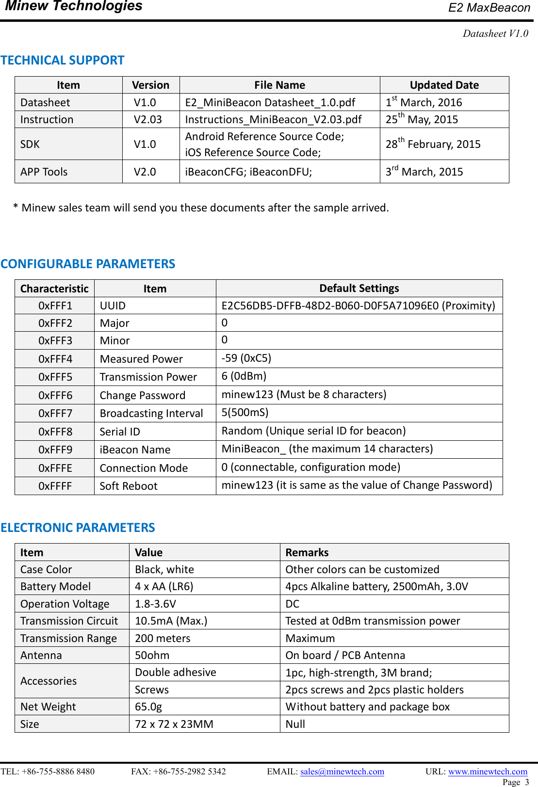    TEL: +86-755-8886 8480                FAX: +86-755-2982 5342                  EMAIL: sales@minewtech.com                  URL: www.minewtech.com Page  3  Minew Technologies E2 MaxBeacon   Datasheet V1.0    TECHNICAL SUPPORT Item  Version  File Name  Updated Date Datasheet  V1.0  E2_MiniBeacon Datasheet_1.0.pdf  1st March, 2016 Instruction  V2.03  Instructions_MiniBeacon_V2.03.pdf  25th May, 2015 SDK    V1.0  Android Reference Source Code;   iOS Reference Source Code;  28th February, 2015 APP Tools    V2.0  iBeaconCFG; iBeaconDFU;  3rd March, 2015     * Minew sales team will send you these documents after the sample arrived.  CONFIGURABLE PARAMETERS                                                 Characteristic Item  Default Settings 0xFFF1  UUID    E2C56DB5-DFFB-48D2-B060-D0F5A71096E0 (Proximity)       0xFFF2  Major  0       0xFFF3  Minor  0       0xFFF4  Measured Power  -59 (0xC5)       0xFFF5  Transmission Power  6 (0dBm)       0xFFF6  Change Password  minew123 (Must be 8 characters)       0xFFF7  Broadcasting Interval  5(500mS)       0xFFF8  Serial ID  Random (Unique serial ID for beacon)       0xFFF9  iBeacon Name  MiniBeacon_ (the maximum 14 characters)       0xFFFE  Connection Mode  0 (connectable, configuration mode)       0xFFFF  Soft Reboot    minew123 (it is same as the value of Change Password)  ELECTRONIC PARAMETERS Item    Value  Remarks Case Color  Black, white  Other colors can be customized Battery Model  4 x AA (LR6)  4pcs Alkaline battery, 2500mAh, 3.0V Operation Voltage  1.8-3.6V  DC Transmission Circuit  10.5mA (Max.)  Tested at 0dBm transmission power Transmission Range  200 meters  Maximum Antenna  50ohm  On board / PCB Antenna Accessories  Double adhesive  1pc, high-strength, 3M brand; Screws  2pcs screws and 2pcs plastic holders Net Weight  65.0g  Without battery and package box Size  72 x 72 x 23MM  Null  